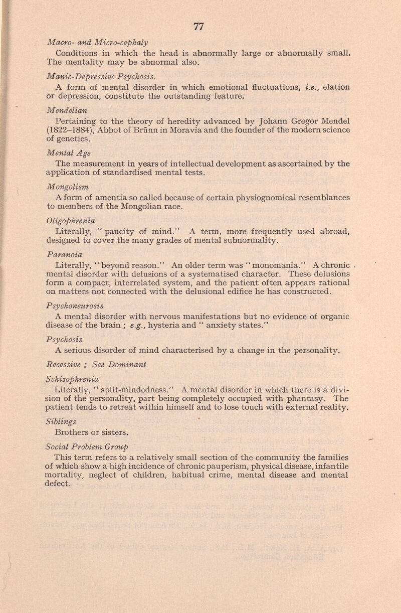 77 Macro- and Micro-cephaly Conditions in which the head is abnormally large or abnormally small. The mentality may be abnormal also. Manic-Depressive Psychosis. A form of mental disorder in which emotional fluctuations, i.e., elation or depression, constitute the outstanding feature. Mendelian Pertaining to the theory of heredity advanced by Johann Gregor Mendel (1822-1884), Abbot of Brünn in Moravia and the founder of the modem science of genetics. Mental Age The measurement in years of intellectual development as ascertained by the application of standardised mental tests. Mongolism A form of amentia so called because of certain physiognomical resemblances to members of the Mongolian race. Oligophrenia Literally, paucity of mind. A term, more frequently used abroad, designed to cover the many grades of mental subnormality. Paranoia Literally,  beyond reason. An older term was monomania. A chronic . mental disorder with delusions of a systematised character. These delusions form a compact, interrelated system, and the patient often appears rational on matters not connected with the delusional edifice he has constructed. Psychoneurosis A mental disorder with nervous manifestations but no evidence of organic disease of the brain ; e.g., hysteria and  anxiety states. Psychosis A serious disorder of mind characterised by a change in the personality. Recessive : See Dominant Schizophrenia Literally,  split-mindedness. A mental disorder in which there is a divi¬ sion of the personality, part being completely occupied with phantasy. The patient tends to retreat within himself and to lose touch with external reality. Siblings Brothers or sisters. Social Problem Group This term refers to a relatively small section of the community the families of which show a high incidence of chronic pauperism, physical disease, infantile mortality, neglect of children, habitual crime, mental disease and mental defect.