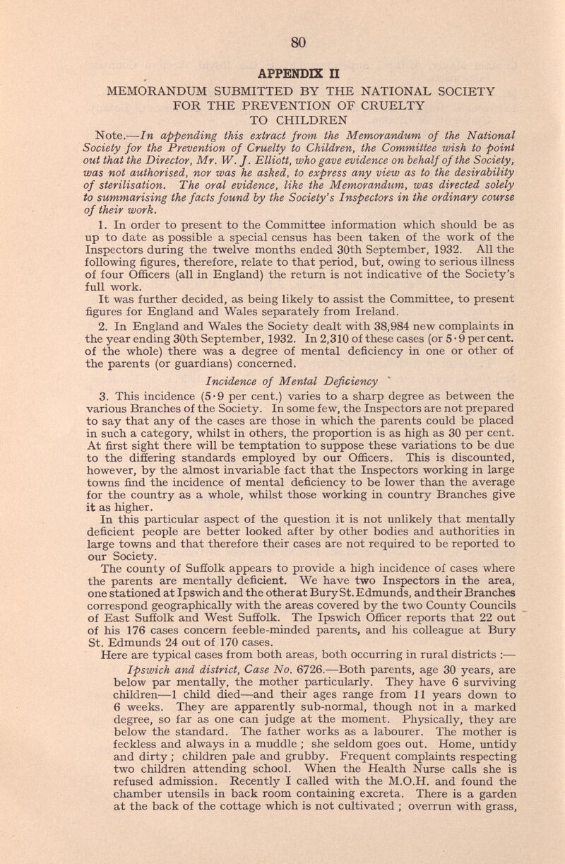 80 APPENDIX П MEMORANDUM SUBMITTED BY THE NATIONAL SOCIETY FOR THE PREVENTION OF CRUELTY TO CHILDREN Note.—In appending this extract from the Memorandum of the National Society for the Prevention of Cruelty to Children, the Committee wish to point out that the Director, Mr. W. J. Elliott, who gave evidence on behalf of the Society, was not authorised, nor was he asked, to express any view as to the desirability of sterilisation. The oral evidence, like the Memorandum, was directed solely to summarising the facts found by the Society's Inspectors in the ordinary course of their work. In order to present to the Committee information which should be as up to date as possible a special census has been taken of the work of the Inspectors during the twelve months ended 30th September, 1932. All the following figures, therefore, relate to that period, but, owing to serious illness of four Officers (all in England) the return is not indicative of the Society's full work. It was further decided, as being likely to assist the Committee, to present figures for England and Wales separately from Ireland. 2. In England and Wales the Society dealt with 38,984 new complaints in the year ending 30th September, 1932. In 2,310 of these cases (or 5 • 9 per cent, of the whole) there was a degree of mental deficiency in one or other of the parents (or guardians) concerned. Incidence of Mental Deficiency 3. This incidence (5*9 per cent.) varies to a sharp degree as between the various Branches of the Society. In some few, the Inspectors are not prepared to say that any of the cases are those in which the parents could be placed in such a category, whilst in others, the proportion is as high as 30 per cent. At first sight there will be temptation to suppose these variations to be due to the diâering standards employed by our Officers. This is discounted, however, by the almost invariable fact that the Inspectors working in large towns find the incidence of mental deficiency to be lower than the average for the country as a whole, whilst those working in country Branches give it as higher. In this particular aspect of the question it is not unlikely that mentally deficient people are better looked after by other bodies and authorities in large towns and that therefore their cases are not required to be reported to our Society. The county of Suffolk appears to provide a high incidence of cases where the parents are mentally deficient. We have two Inspectors in the area, one stationed at Ipswich and the other at Bury St. Edmunds, and their Branches correspond geographically with the areas covered by the two County Councils of East Suffolk and West Suffolk. The Ipswich Officer reports that 22 out of his 176 cases concern feeble-minded parents, and his colleague at Bury St. Edmunds 24 out of 170 cases. Here are tj^ical cases from both areas, both occurring in rural districts :— Ipswich and district. Case No. 6726.—Both parents, age 30 years, are below par mentally, the mother particularly. They have 6 surviving children—1 child died—and their ages range from 11 years down to 6 weeks. They are apparently sub-normal, though not in a marked degree, so far as one can judge at the moment. Physically, they are below the standard. The father works as a labourer. The mother is feckless and always in a muddle ; she seldom goes out. Home, untidy and dirty ; children pale and grubby. Frequent complaints respecting two children attending school. When the Health Nurse calls she is refused admission. Recently I called with the M.O.H. and found the chamber utensils in back room containing excreta. There is a garden at the back of the cottage which is not cultivated ; overrun with grass,