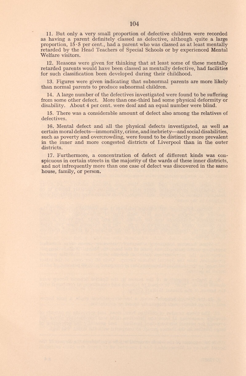 104 11. But only a very small proportion of defective children were recorded as having a parent definitely classed as defective, although quite a large proportion, 15-5 per cent., had a parent who was classed as at least mentally retarded by the Head Teachers of Special Schools or by experienced Mental Welfare visitors. 12. Reasons were given for thinking that at least some of these mentally retarded parents would have been classed as mentally defective, had facilities for such classification been developed during their childhood. 13. Figures were given indicating that subnormal parents are more likely than normal parents to produce subnormal children. 14. A large number of the defectives investigated were found to be suffering from some other defect. More than one-third had some physical deformity or disability. About 4 per cent, were deaf and an equal number were blind. 15. There was a considerable amount of defect also among the relatives of defectives. 16. Mental defect and all the physical defects investigated, as well as certain moral defects—immorality, crime, and inebriety—and social disabilities, such as poverty and overcrowding, were found to be distinctly more prevalent in the inner and more congested districts of Liverpool than in the outer districts. 17. Furthermore, a concentration of defect of difíerent kinds was con¬ spicuous in certain streets in the majority of the wards of these inner districts, and not infrequently more than one case of defect was discovered in the same house, family, or person.