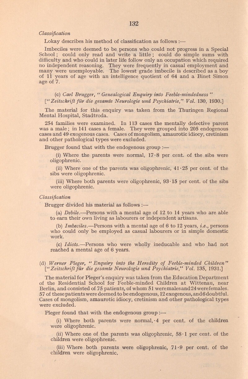 132 Classification Lokay describes his method of classification as follows :•—■ Imbeciles were deemed to be persons who could not progress in a Special School ; could only read and write a little ; could do simple sums with difficulty and who could in later life follow only an occupation which required no independent reasoning. They were frequently in casual employment and many were unemployable. The lowest grade imbecile is described as a boy of 11 years of age with an intelligence quotient of 64 and a Binet Simon age of 7. (c) Carl Brugger,  Genealogical Enquiry into Feeble-mindedness  \^' Zeitschrift für die gesamte Neurologie und Psychiatrie, Vol. 130, 1930.] The material for this enquiry was taken from the Thüringen Regional Mental Hospital, Stadtroda. 254 families were examined. In 113 cases the mentally defective parent was a male; in 141 cases a female. They were grouped into 205 endogenous cases and 49 exogenous cases. Cases of mongolism, amaurotic idiocy, cretinism and other pathological types were excluded. Brugger found that with the endogenous group :— (i) Where the parents were normal, 17-8 per cent, of the sibs were oligophrenic. (ii) Where one of the parents was oligophrenic, 41 • 25 per cent, of the sibs were oligophrenic. (iii) Where both parents were oligophrenic, 93-15 per cent, of the sibs were oligophrenic. Classification Brugger divided his material as follows :— (a) Debile.—Persons with a mental age of 12 to 14 years who are able to earn their own living as labourers or independent artisans. (b) Imbeciles.—Persons with a mental age of 6 to 12 years, i.e., persons who could only be employed as casual labourers or in simple domestic work. (c) Idiots.—Persons who were wholly ineducable and who had not reached a mental age of 6 years. (d) Werner Pleger,  Enquiry into the Heredity of Feeble-minded Children  Zeitschrift für die gesamte Neurologie und Psychiatrie, Vol. 135, 1931.] The material for Pleger's enquiry was taken from the Education Department of the Residential School for Feeble-minded Children at Wittenau, near Berlin, and consisted of 75 patients, of whom 51 weremalesand24werefemales. 57 of these patients were deemed to be endogenous, 12 exogenous, an d 6 doubtful. Cases of mongolism, amaurotic idiocy, cretinism and other pathological types were excluded. Pleger found that with the endogenous group :— (i) Where both parents were normal, • 4 per cent, of the children were oligophrenic. (ii) Where one of the parents was oligophrenic, 58 • 1 per cent, of the children were oligophrenic. (iii) Where both parents were oligophrenic, 71*9 per cent, of the children were oligophrenic.