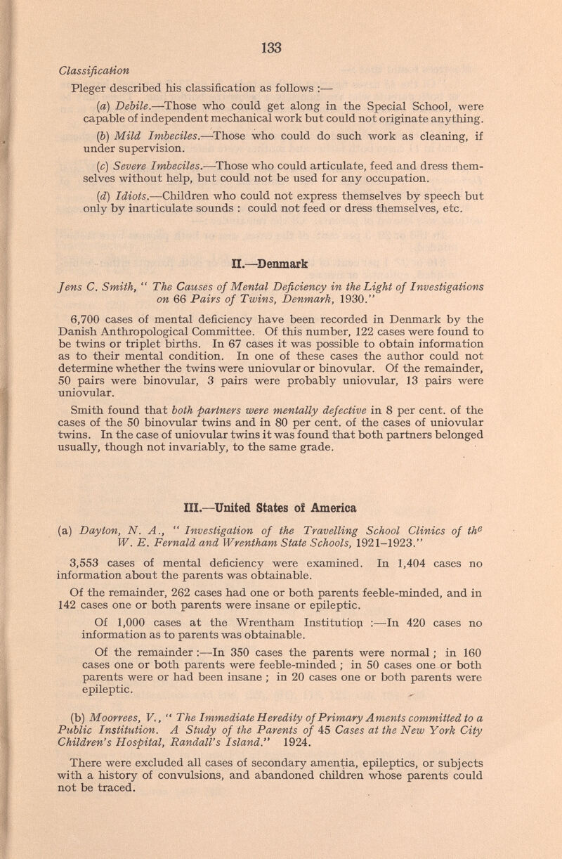 133 Classification Pleger described his classification as follows :— {a) Debile.—^Those wbo could get along in the Special School, were capable of independent mechanical work but could not originate anything. (b) Mild Imbeciles.—^Those who could do such work as cleaning, if under supervision. (c) Severe Imbeciles.-—-Those who could articulate, feed and dress them¬ selves without help, but could not be used for any occupation. {d) Idiots.—Children who could not express themselves by speech but only by inarticulate sounds : could not feed or dress themselves, etc. П.—^Denmark Jens C. Smith,  The Causes of Mental Deficiency in the Light of Investigations on 66 Pairs of Twins, Denmark, 1930. 6,700 cases of mental deficiency have been recorded in Denmark by the Danish Anthropological Committee. Of this number, 122 cases were found to be twins or triplet births. In 67 cases it was possible to obtain information as to their mental condition. In one of these cases the author could not determine whether the twins were uniovular or binovular. Of the remainder, 50 pairs were binovular, 3 pairs were probably uniovular, 13 pairs were uniovular. Smith found that both partners were mentally defective in 8 per cent, of the cases of the 50 binovular twins and in 80 per cent, of the cases of uniovular twins. In the case of uniovular twins it was found that both partners belonged usually, though not invariably, to the same grade. III.—United States of America (a) Dayton, N. A.,  Investigation of the Travelling School Clinics of th^ W. E. Fernald and Wrentham State Schools, 1921-1923. 3,553 cases of mental deficiency were examined. In 1,404 cases no information about the parents was obtainable. Of the remainder, 262 cases had one or both parents feeble-minded, and in 142 cases one or both parents were insane or epileptic. Of 1,000 cases at the Wrentham Institution :—In 420 cases no information as to parents was obtainable. Of the remainder ;—In 350 cases the parents were normal ; in 160 cases one or both parents were feeble-minded ; in 50 cases one or both parents were or had been insane ; in 20 cases one or both parents were epileptic. (b) Moorrees, V.,  The Immediate Heredity of Primary Aments committed to a Public Institution. A Study of the Parents of 45 Cases at the New York City Children's Hospital, Randall's Island. 1924. There were excluded all cases of secondary amentia, epileptics, or subjects with a history of convulsions, and abandoned children whose parents could not be traced.