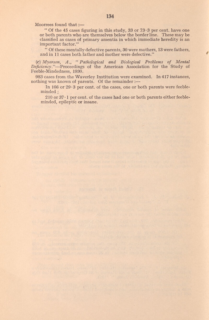 134 Moorrees found that :—  Of the 45 cases figuring in this study, 33 or 73-3 per cent, have one or both parents who are themselves below the borderline. These may be classified as cases of primary amentia in which immediate heredity is an important factor.  Of these mentally defective parents, 30 were mothers, 13 were fathers, and in 11 cases both father and mother were defective. {c) My er son, A., Pathological and Biological Problems of Mental Deficiency—Proceedings of the American Association for the Study of Feeble-Mindedness, 1930. 983 cases from the Waverley Institution Avere examined. In 417 instances, nothing was known of parents. Of the remainder ;— In 166 or 29-3 per cent, of the cases, one or both parents were feeble¬ minded ; 210 or 37 • 1 per cent, of the cases had one or both parents either feeble¬ minded, epileptic or insane.