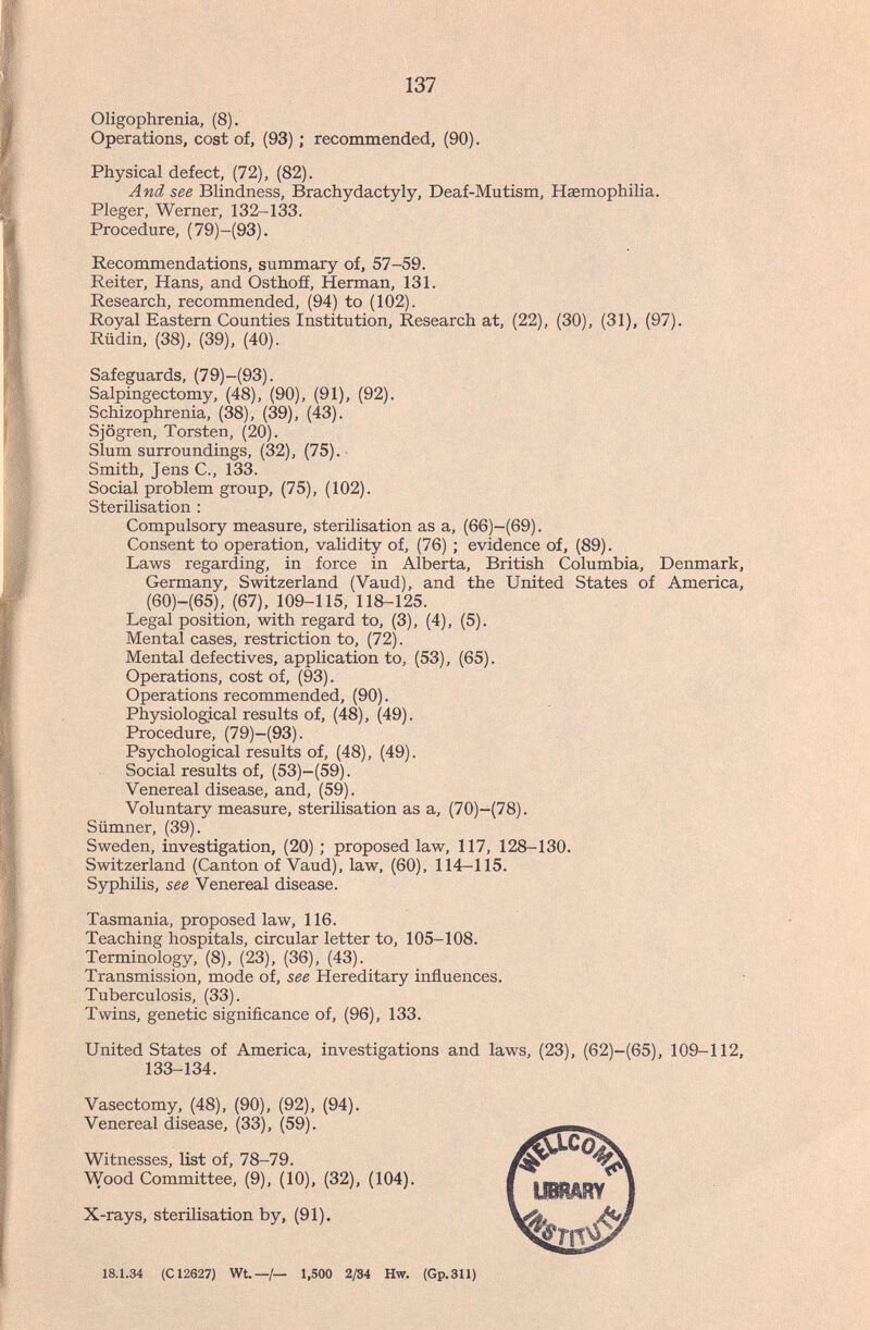 137 Oligophrenia, (8). Operations, cost of, (93) ; recommended, (90). Physical defect, (72), (82). And see Blindness, Brachydactyly, Deaf-Mutism, Haemophilia. Pleger, Werner, 132-133. Procedure, (79)-(93). Recommendations, summary of, 57-59. Reiter, Hans, and Osthoff, Herman, 131. Research, recommended, (94) to (102). Royal Eastern Counties Institution, Research at, (22), (30), (31), (97). Rüdin, (38), (39), (40). Safeguards, (79)-(93). Salpingectomy, (48), (90), (91), (92). Schizophrenia, (38), (39), (43). Sjögren, Torsten, (20). Slum surroundings, (32), (75). Smith, Jens C., 133. Social problem group, (75), (102). Sterilisation : Compulsory measure, sterilisation as a, (66)-(69). Consent to operation, validity of, (76) ; evidence of, (89). Laws regarding, in force in Alberta, British Columbia, Denmark, Germany, Switzerland (Vaud), and the United States of America, (60)-(65), (67), 109-115, 118-125. Legal position, with regard to, (3), (4), (5). Mental cases, restriction to, (72). Mental defectives, application to, (53), (65). Operations, cost of, (93). Operations recommended, (90). Physiological results of, (48), (49). Procedure, (79)-(93). Psychological results of, (48), (49). Social results of, (53)-(59). Venereal disease, and, (59). Voluntary measure, sterilisation as a, (70)-(78). Slimner, (39). Sweden, investigation, (20) ; proposed law, 117, 128-130. Switzerland (Canton of Vaud), law, (60), 114-115. Syphilis, see Venereal disease. Tasmania, proposed law, 116. Teaching hospitals, circular letter to, 105-108. Terminólo^, (8), (23), (36), (43). Transmission, mode of, see Hereditary influences. Tuberculosis, (33). Twins, genetic significance of, (96), 133. United States of America, investigations and laws, (23), (62)-(65), 109-112, 133-134. Vasectomy, (48), (90), (92), (94). Venereal disease, (33), (59). Witnesses, list of, 78-79. Wood Committee, (9), (10), (32), (104). X-rays, sterilisation by, (91). 18.1.34 (C12627) Wt.—/— 1,500 2/84 Hw. (Gp.311)