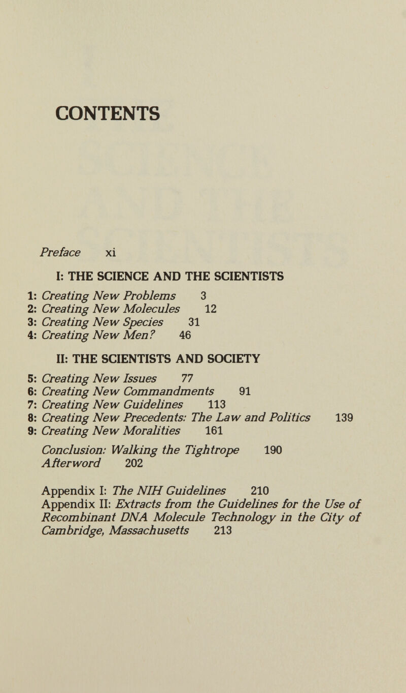 CONTENTS Preface xi I: THE SCIENCE AND THE SCIENTISTS 1: Creating New Problems 3 2: Creating New Molecules 12 3: Creating New Species 31 Creating New Men? 46 II: THE SCIENTISTS AND SOCIETY 5: Creating New Issues 77 6: Creating New Commandments 91 7: Creating New Guidelines 113 8: Creating New Precedents: The Law and Politics 139 9: Creating New Moralities 161 Conclusion: Walking the Tightrope 190 Añerword 202 Appendix I: The NIH Guidelines 210 Appendix II: Extracts from the Guidelines for the Use of Recombinant DNA Molecule Technology in the City of Cambridge, Massachusetts 213