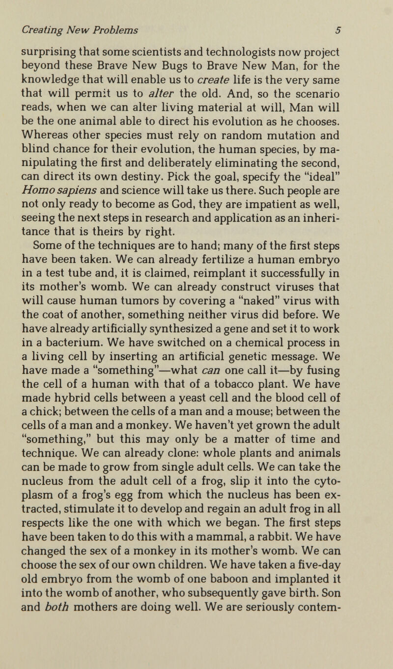 Creating New Problems 5 surprising that some scientists and technologists now project beyond these Brave New Bugs to Brave New Man, for the knowledge that will enable us to create life is the very same that will permit us to alter the old. And, so the scenario reads, when we can alter living material at will, Man will be the one animal able to direct his evolution as he chooses. Whereas other species must rely on random mutation and blind chance for their evolution, the human species, by ma¬ nipulating the first and deliberately eliminating the second, can direct its own destiny. Pick the goal, specify the ideal Homo sapiens and science will take us there. Such people are not only ready to become as God, they are impatient as well, seeing the next steps in research and application as an inheri¬ tance that is theirs by right. Some of the techniques are to hand; many of the first steps have been taken. We can already fertilize a human embryo in a test tube and, it is claimed, reimplant it successfully in its mother's womb. We can already construct viruses that will cause human tumors by covering a naked virus with the coat of another, something neither virus did before. We have already artificially synthesized a gene and set it to work in a bacterium. We have switched on a chemical process in a living cell by inserting an artificial genetic message. We have made a something—what can one call it—by fusing the cell of a human with that of a tobacco plant. We have made hybrid cells between a yeast cell and the blood cell of a chick; between the cells of a man and a mouse; between the cells of a man and a monkey. We haven't yet grown the adult something, but this may only be a matter of time and technique. We can already clone: whole plants and animals can be made to grow from single adult cells. We can take the nucleus from the adult cell of a frog, slip it into the cyto¬ plasm of a frog's egg from which the nucleus has been ex¬ tracted, stimulate it to develop and regain an adult frog in all respects like the one with which we began. The first steps have been taken to do this with a mammal, a rabbit. We have changed the sex of a monkey in its mother's womb. We can choose the sex of our own children. We have taken a five-day old embryo from the womb of one baboon and implanted it into the womb of another, who subsequently gave birth. Son and both mothers are doing well. We are seriously contem-