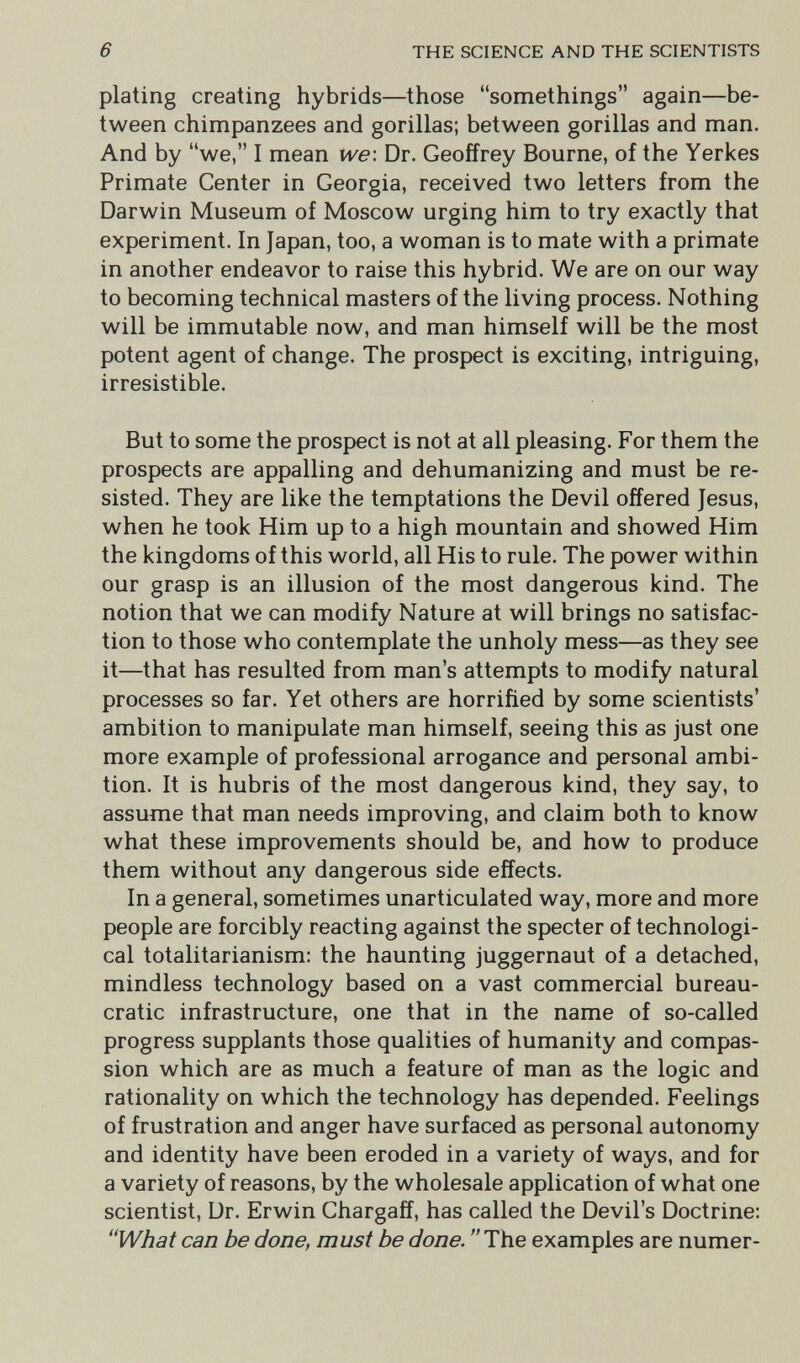 6 THE SCIENCE AND THE SCIENTISTS plating creating hybrids—those somethings again—be¬ tween chimpanzees and gorillas; between gorillas and man. And by we, I mean we\ Dr. Geoffrey Bourne, of the Yerkes Primate Center in Georgia, received two letters from the Darwin Museum of Moscow urging him to try exactly that experiment. In Japan, too, a woman is to mate with a primate in another endeavor to raise this hybrid. We are on our way to becoming technical masters of the living process. Nothing will be immutable now, and man himself will be the most potent agent of change. The prospect is exciting, intriguing, irresistible. But to some the prospect is not at all pleasing. For them the prospects are appalling and dehumanizing and must be re¬ sisted. They are like the temptations the Devil offered Jesus, when he took Him up to a high mountain and showed Him the kingdoms of this world, all His to rule. The power within our grasp is an illusion of the most dangerous kind. The notion that we can modify Nature at will brings no satisfac¬ tion to those who contemplate the unholy mess—as they see it—that has resulted from man's attempts to modify natural processes so far. Yet others are horrified by some scientists' ambition to manipulate man himself, seeing this as just one more example of professional arrogance and personal ambi¬ tion. It is hubris of the most dangerous kind, they say, to assume that man needs improving, and claim both to know what these improvements should be, and how to produce them without any dangerous side effects. In a general, sometimes unarticulated way, more and more people are forcibly reacting against the specter of technologi¬ cal totalitarianism: the haunting juggernaut of a detached, mindless technology based on a vast commercial bureau¬ cratic infrastructure, one that in the name of so-called progress supplants those qualities of humanity and compas¬ sion which are as much a feature of man as the logic and rationality on which the technology has depended. Feelings of frustration and anger have surfaced as personal autonomy and identity have been eroded in a variety of ways, and for a variety of reasons, by the wholesale application of what one scientist, Dr. Erwin Chargaff, has called the Devil's Doctrine: What can be done, must be done. The examples are numer-