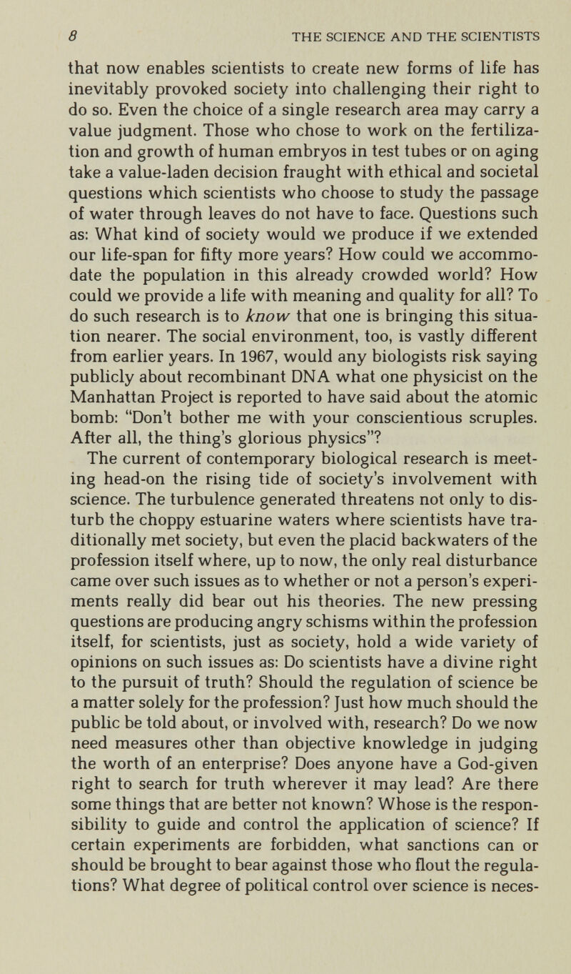 8 THE SCIENCE AND THE SCIENTISTS that now enables scientists to create new forms of life has inevitably provoked society into challenging their right to do so. Even the choice of a single research area may carry a value judgment. Those who chose to work on the fertiliza¬ tion and growth of human embryos in test tubes or on aging take a value-laden decision fraught with ethical and societal questions which scientists who choose to study the passage of water through leaves do not have to face. Questions such as: What kind of society would we produce if we extended our life-span for fifty more years? How could we accommo¬ date the population in this already crowded world? How could we provide a life with meaning and quality for all? To do such research is to know that one is bringing this situa¬ tion nearer. The social environment, too, is vastly different from earlier years. In 1967, would any biologists risk saying publicly about recombinant DNA what one physicist on the Manhattan Project is reported to have said about the atomic bomb: Don't bother me with your conscientious scruples. After all, the thing's glorious physics? The current of contemporary biological research is meet¬ ing head-on the rising tide of society's involvement with science. The turbulence generated threatens not only to dis¬ turb the choppy estuarine waters where scientists have tra¬ ditionally met society, but even the placid backwaters of the profession itself where, up to now, the only real disturbance came over such issues as to whether or not a person's experi¬ ments really did bear out his theories. The new pressing questions are producing angry schisms within the profession itself, for scientists, just as society, hold a wide variety of opinions on such issues as: Do scientists have a divine right to the pursuit of truth? Should the regulation of science be a matter solely for the profession? Just how much should the public be told about, or involved with, research? Do we now need measures other than objective knowledge in judging the worth of an enterprise? Does anyone have a God-given right to search for truth wherever it may lead? Are there some things that are better not known? Whose is the respon¬ sibility to guide and control the application of science? If certain experiments are forbidden, what sanctions can or should be brought to bear against those who flout the regula¬ tions? What degree of political control over science is neces-