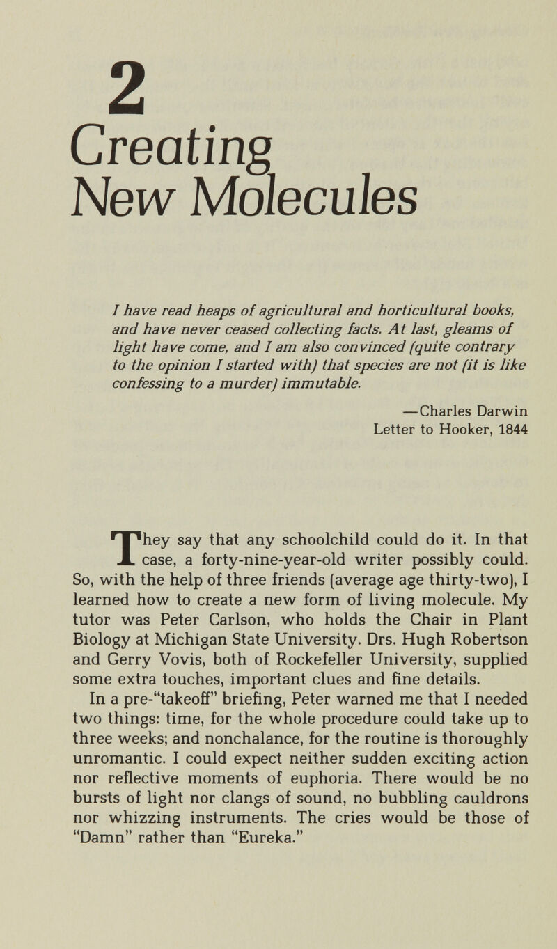 2 Creating New Molecules I have read heaps of agricultural and horticultural books, and have never ceased collecting facts. At last, gleams of light have come, and I am also convinced (quite contrary to the opinion Í started with) that species are not (it is like confessing to a murder) immutable. —Charles Darwin Letter to Hooker, 1844 They say that any schoolchild could do it. In that case, a forty-nine-year-old writer possibly could. So, with the help of three friends (average age thirty-two), I learned how to create a new form of living molecule. My tutor was Peter Carlson, who holds the Chair in Plant Biology at Michigan State University. Drs. Hugh Robertson and Gerry Vovis, both of Rockefeller University, supplied some extra touches, important clues and fine details. In a pre-takeoff briefing, Peter warned me that I needed two things: time, for the whole procedure could take up to three weeks; and nonchalance, for the routine is thoroughly unromantic. I could expect neither sudden exciting action nor reflective moments of euphoria. There would be no bursts of light nor clangs of sound, no bubbling cauldrons nor whizzing instruments. The cries would be those of Damn rather than Eureka.