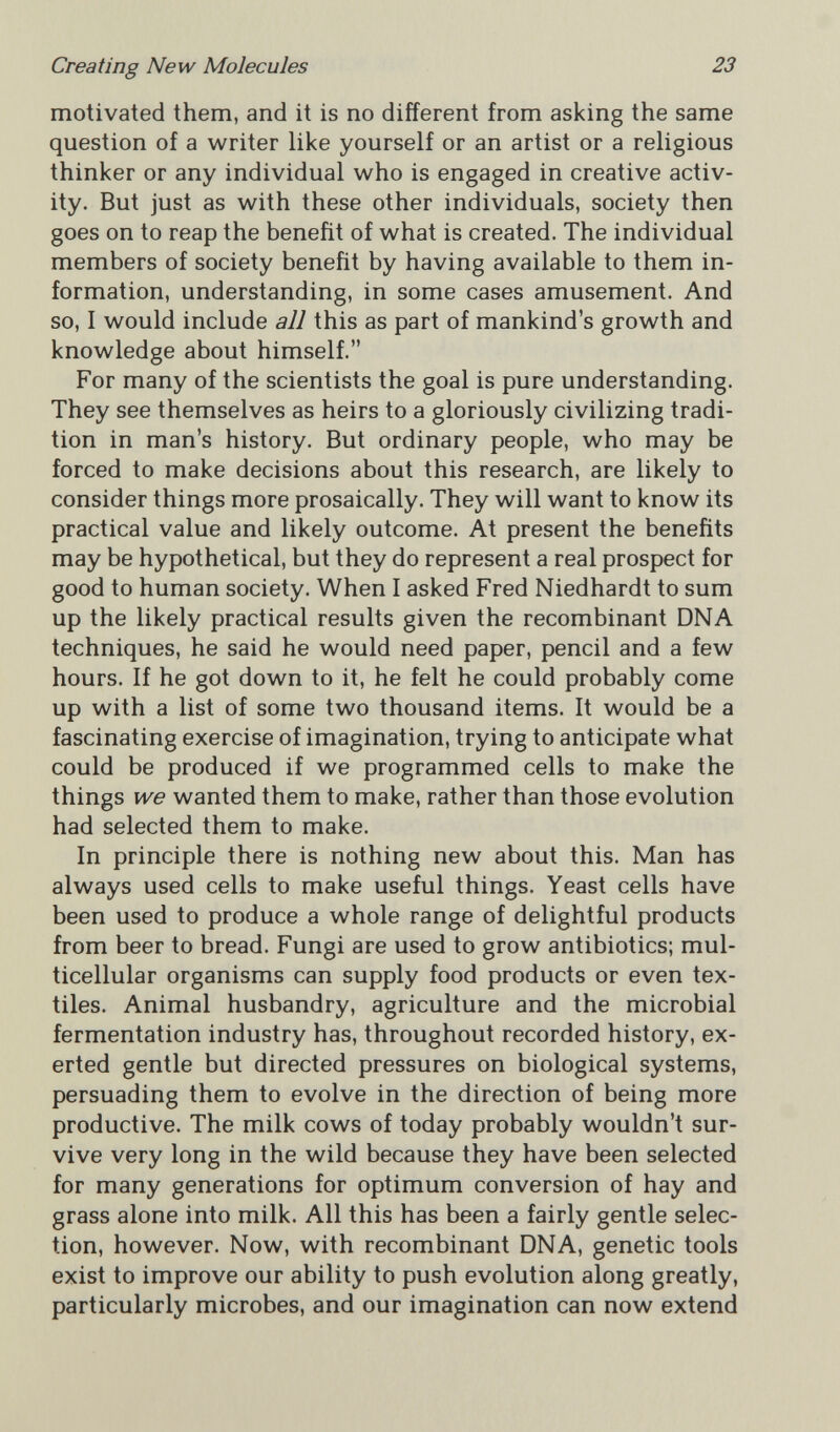 Creating New Molecules 23 motivated them, and it is no different from asking the same question of a writer like yourself or an artist or a religious thinker or any individual who is engaged in creative activ¬ ity. But just as with these other individuals, society then goes on to reap the benefit of what is created. The individual members of society benefit by having available to them in¬ formation, understanding, in some cases amusement. And so, I would include all this as part of mankind's growth and knowledge about himself. For many of the scientists the goal is pure understanding. They see themselves as heirs to a gloriously civilizing tradi¬ tion in man's history. But ordinary people, who may be forced to make decisions about this research, are likely to consider things more prosaically. They will want to know its practical value and likely outcome. At present the benefits may be hypothetical, but they do represent a real prospect for good to human society. When I asked Fred Niedhardt to sum up the likely practical results given the recombinant DNA techniques, he said he would need paper, pencil and a few hours. If he got down to it, he felt he could probably come up with a list of some two thousand items. It would be a fascinating exercise of imagination, trying to anticipate what could be produced if we programmed cells to make the things we wanted them to make, rather than those evolution had selected them to make. In principle there is nothing new about this. Man has always used cells to make useful things. Yeast cells have been used to produce a whole range of delightful products from beer to bread. Fungi are used to grow antibiotics; mul¬ ticellular organisms can supply food products or even tex¬ tiles. Animal husbandry, agriculture and the microbial fermentation industry has, throughout recorded history, ex¬ erted gentle but directed pressures on biological systems, persuading them to evolve in the direction of being more productive. The milk cows of today probably wouldn't sur¬ vive very long in the wild because they have been selected for many generations for optimum conversion of hay and grass alone into milk. All this has been a fairly gentle selec¬ tion, however. Now, with recombinant DNA, genetic tools exist to improve our ability to push evolution along greatly, particularly microbes, and our imagination can now extend