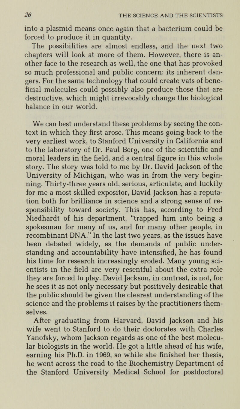 26 THE SCIENCE AND THE SCIENTISTS into a plasmid means once again that a bacterium could be forced to produce it in quantity. The possibilities are almost endless, and the next two chapters will look at more of them. However, there is an¬ other face to the research as well, the one that has provoked so much professional and public concern: its inherent dan¬ gers. For the same technology that could create vats of bene¬ ficial molecules could possibly also produce those that are destructive, which might irrevocably change the biological balance in our world. We can best understand these problems by seeing the con¬ text in which they first arose. This means going back to the very earliest work, to Stanford University in California and to the laboratory of Dr. Paul Berg, one of the scientific and moral leaders in the field, and a central figure in this whole story. The story was told to me by Dr. David Jackson of the University of Michigan, who was in from the very begin¬ ning. Thirty-three years old, serious, articulate, and luckily for me a most skilled expositor, David Jackson has a reputa¬ tion both for brilliance in science and a strong sense of re¬ sponsibility toward society. This has, according to Fred Niedhardt of his department, trapped him into being a spokesman for many of us, and for many other people, in recombinant DNA. In the last two years, as the issues have been debated widely, as the demands of public under¬ standing and accountability have intensified, he has found his time for research increasingly eroded. Many young sci¬ entists in the field are very resentful about the extra role they are forced to play. David Jackson, in contrast, is not, for he sees it as not only necessary but positively desirable that the public should be given the clearest understanding of the science and the problems it raises by the practitioners them¬ selves. After graduating from Harvard, David Jackson and his wife went to Stanford to do their doctorates with Charles Yanofsky, whom Jackson regards as one of the best molecu¬ lar biologists in the world. He got a little ahead of his wife, earning his Ph.D. in 1969, so while she finished her thesis, he went across the road to the Biochemistry Department of the Stanford University Medical School for postdoctoral