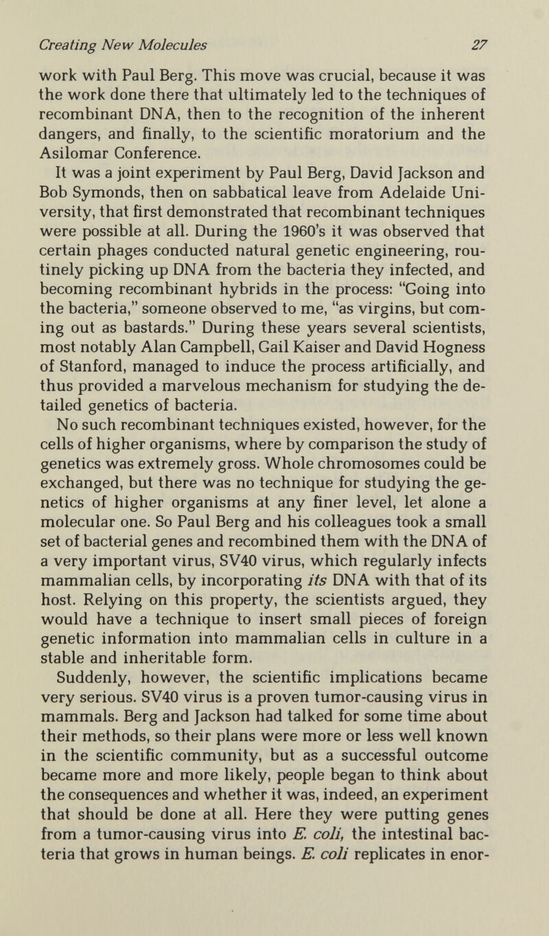 Creating New Molecules 27 work with Paul Berg. This move was crucial, because it was the work done there that ultimately led to the techniques of recombinant DNA, then to the recognition of the inherent dangers, and finally, to the scientific moratorium and the Asilomar Conference. It was a joint experiment by Paul Berg, David Jackson and Bob Symonds, then on sabbatical leave from Adelaide Uni¬ versity, that first demonstrated that recombinant techniques were possible at all. During the 1960's it was observed that certain phages conducted natural genetic engineering, rou¬ tinely picking up DNA from the bacteria they infected, and becoming recombinant hybrids in the process: Going into the bacteria, someone observed to me, as virgins, but com¬ ing out as bastards. During these years several scientists, most notably Alan Campbell, Gail Kaiser and David Hogness of Stanford, managed to induce the process artificially, and thus provided a marvelous mechanism for studying the de¬ tailed genetics of bacteria. No such recombinant techniques existed, however, for the cells of higher organisms, where by comparison the study of genetics was extremely gross. Whole chromosomes could be exchanged, but there was no technique for studying the ge¬ netics of higher organisms at any finer level, let alone a molecular one. So Paul Berg and his colleagues took a small set of bacterial genes and recombined them with the DNA of a very important virus, SV40 virus, which regularly infects mammalian cells, by incorporating its DNA with that of its host. Relying on this property, the scientists argued, they would have a technique to insert small pieces of foreign genetic information into mammalian cells in culture in a stable and inheritable form. Suddenly, however, the scientific implications became very serious. SV40 virus is a proven tumor-causing virus in mammals. Berg and Jackson had talked for some time about their methods, so their plans were more or less well known in the scientific community, but as a successful outcome became more and more likely, people began to think about the consequences and whether it was, indeed, an experiment that should be done at all. Here they were putting genes from a tumor-causing virus into E. coli, the intestinal bac¬ teria that grows in human beings. E. coli replicates in enor-