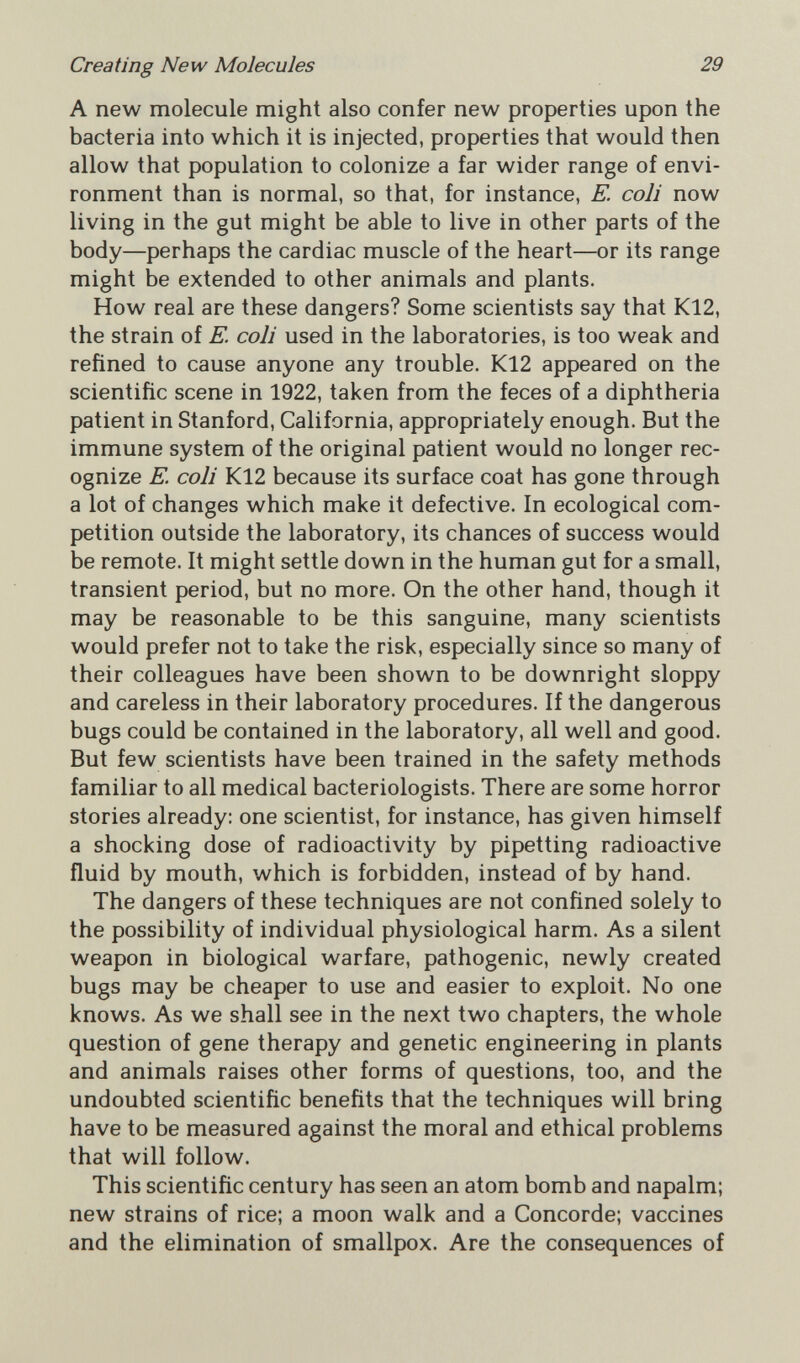 Creating New Molecules 29 A new molecule might also confer new properties upon the bacteria into which it is injected, properties that would then allow that population to colonize a far wider range of envi¬ ronment than is normal, so that, for instance, E. coli now living in the gut might be able to live in other parts of the body—perhaps the cardiac muscle of the heart—or its range might be extended to other animals and plants. How real are these dangers? Some scientists say that K12, the strain of E. coli used in the laboratories, is too weak and refined to cause anyone any trouble. K12 appeared on the scientific scene in 1922, taken from the feces of a diphtheria patient in Stanford, California, appropriately enough. But the immune system of the original patient would no longer rec¬ ognize E. coli K12 because its surface coat has gone through a lot of changes which make it defective. In ecological com¬ petition outside the laboratory, its chances of success would be remote. It might settle down in the human gut for a small, transient period, but no more. On the other hand, though it may be reasonable to be this sanguine, many scientists would prefer not to take the risk, especially since so many of their colleagues have been shown to be downright sloppy and careless in their laboratory procedures. If the dangerous bugs could be contained in the laboratory, all well and good. But few scientists have been trained in the safety methods familiar to all medical bacteriologists. There are some horror stories already: one scientist, for instance, has given himself a shocking dose of radioactivity by pipetting radioactive fluid by mouth, which is forbidden, instead of by hand. The dangers of these techniques are not confined solely to the possibility of individual physiological harm. As a silent weapon in biological warfare, pathogenic, newly created bugs may be cheaper to use and easier to exploit. No one knows. As we shall see in the next two chapters, the whole question of gene therapy and genetic engineering in plants and animals raises other forms of questions, too, and the undoubted scientific benefits that the techniques will bring have to be measured against the moral and ethical problems that will follow. This scientific century has seen an atom bomb and napalm; new strains of rice; a moon walk and a Concorde; vaccines and the elimination of smallpox. Are the consequences of