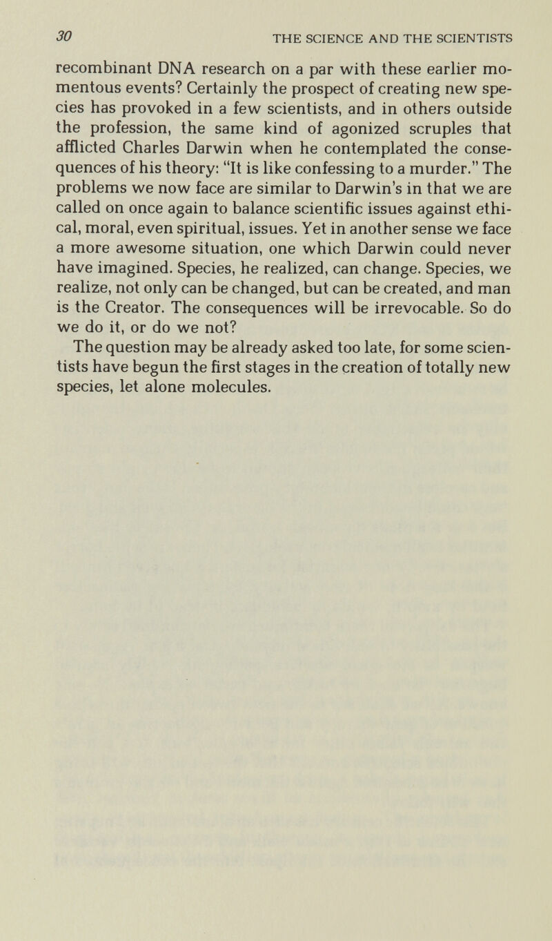 30 THE SCIENCE AND THE SCIENTISTS recombinant DNA research on a par with these earlier mo¬ mentous events? Certainly the prospect of creating new spe¬ cies has provoked in a few scientists, and in others outside the profession, the same kind of agonized scruples that afflicted Charles Darwin when he contemplated the conse¬ quences of his theory: It is like confessing to a murder. The problems we now face are similar to Darwin's in that we are called on once again to balance scientific issues against ethi¬ cal, moral, even spiritual, issues. Yet in another sense we face a more awesome situation, one which Darwin could never have imagined. Species, he realized, can change. Species, we realize, not only can be changed, but can be created, and man is the Creator. The consequences will be irrevocable. So do we do it, or do we not? The question may be already asked too late, for some scien¬ tists have begun the first stages in the creation of totally new species, let alone molecules.