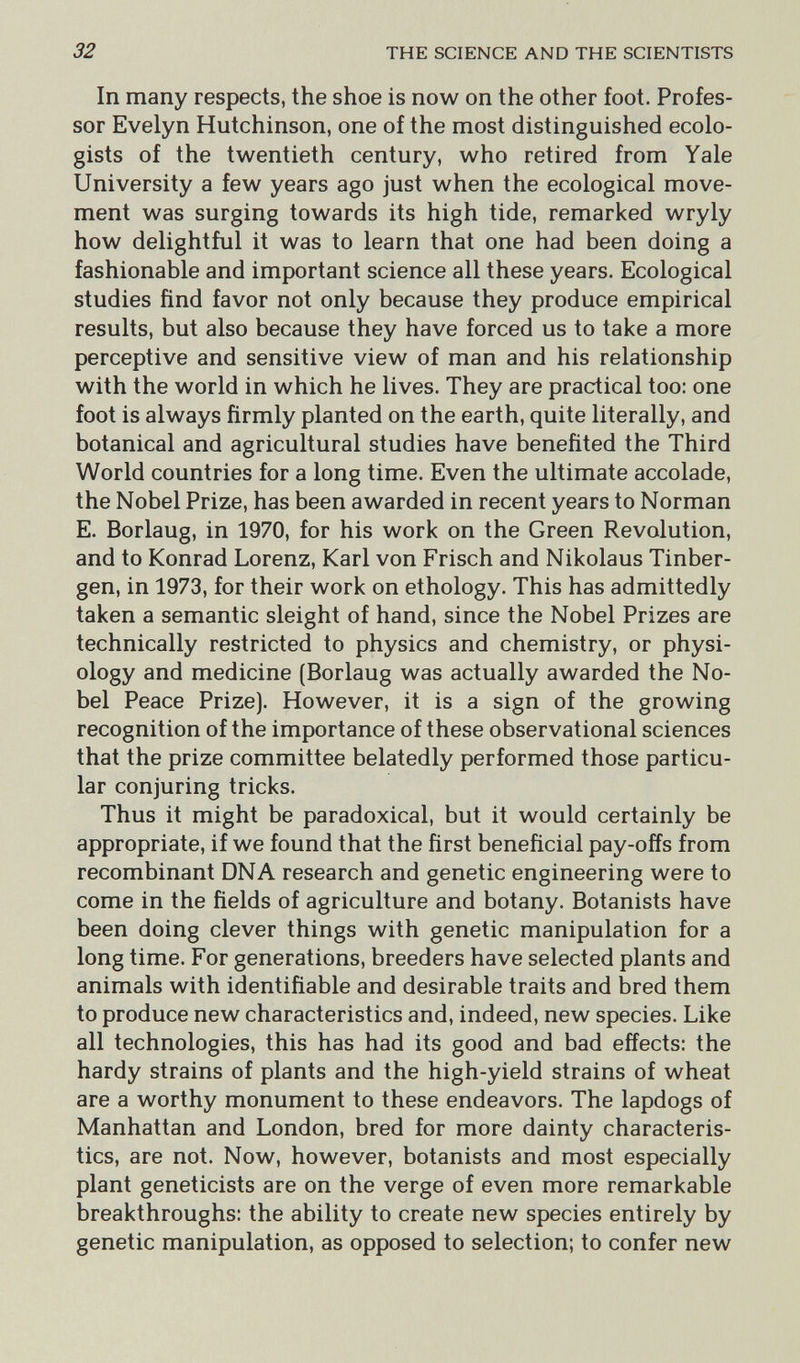32 THE SCIENCE AND THE SCIENTISTS In many respects, the shoe is now on the other foot. Profes¬ sor Evelyn Hutchinson, one of the most distinguished ecolo- gists of the twentieth century, who retired from Yale University a few years ago just when the ecological move¬ ment was surging towards its high tide, remarked wryly how delightful it was to learn that one had been doing a fashionable and important science all these years. Ecological studies find favor not only because they produce empirical results, but also because they have forced us to take a more perceptive and sensitive view of man and his relationship with the world in which he lives. They are practical too: one foot is always firmly planted on the earth, quite literally, and botanical and agricultural studies have benefited the Third World countries for a long time. Even the ultimate accolade, the Nobel Prize, has been awarded in recent years to Norman E. Borlaug, in 1970, for his work on the Green Revolution, and to Konrad Lorenz, Karl von Frisch and Nikolaus Tinber¬ gen, in 1973, for their work on ethology. This has admittedly taken a semantic sleight of hand, since the Nobel Prizes are technically restricted to physics and chemistry, or physi¬ ology and medicine (Borlaug was actually awarded the No¬ bel Peace Prize). However, it is a sign of the growing recognition of the importance of these observational sciences that the prize committee belatedly performed those particu¬ lar conjuring tricks. Thus it might be paradoxical, but it would certainly be appropriate, if we found that the first beneficial pay-offs from recombinant DNA research and genetic engineering were to come in the fields of agriculture and botany. Botanists have been doing clever things with genetic manipulation for a long time. For generations, breeders have selected plants and animals with identifiable and desirable traits and bred them to produce new characteristics and, indeed, new species. Like all technologies, this has had its good and bad effects; the hardy strains of plants and the high-yield strains of wheat are a worthy monument to these endeavors. The lapdogs of Manhattan and London, bred for more dainty characteris¬ tics, are not. Now, however, botanists and most especially plant geneticists are on the verge of even more remarkable breakthroughs: the ability to create new species entirely by genetic manipulation, as opposed to selection; to confer new