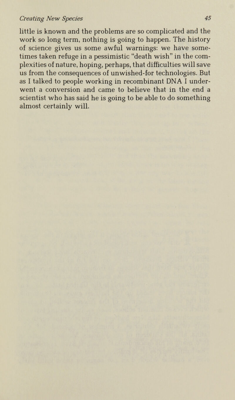 Creating New Species 45 little is known and the problems are so complicated and the work so long term, nothing is going to happen. The history of science gives us some awful warnings: we have some¬ times taken refuge in a pessimistic death wish in the com¬ plexities of nature, hoping, perhaps, that difficulties will save us from the consequences of unwished-for technologies. But as I talked to people working in recombinant DNA I under¬ went a conversion and came to believe that in the end a scientist who has said he is going to be able to do something almost certainly will.