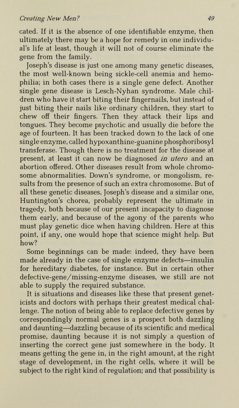 Creating New Men? 49 cated. If it is the absence of one identifiable enzyme, then ultimately there may be a hope for remedy in one individu¬ al's life at least, though it will not of course eliminate the gene from the family. Joseph's disease is just one among many genetic diseases, the most well-known being sickle-cell anemia and hemo¬ philia; in both cases there is a single gene defect. Another single gene disease is Lesch-Nyhan syndrome. Male chil¬ dren who have it start biting their fingernails, but instead of just biting their nails like ordinary children, they start to chew off their fingers. Then they attack their lips and tongues. They become psychotic and usually die before the age of fourteen. It has been tracked down to the lack of one single enzyme, called hypoxanthine-guanine phosphoribosyl transferase. Though there is no treatment for the disease at present, at least it can now be diagnosed in utero and an abortion offered. Other diseases result from whole chromo¬ some abnormalities. Down's syndrome, or mongolism, re¬ sults from the presence of such an extra chromosome. But of all these genetic diseases, Joseph's disease and a similar one, Huntington's chorea, probably represent the ultimate in tragedy, both because of our present incapacity to diagnose them early, and because of the agony of the parents who must play genetic dice when having children. Here at this point, if any, one would hope that science might help. But how? Some beginnings can be made; indeed, they have been made already in the case of single enzyme defects—insulin for hereditary diabetes, for instance. But in certain other defective-gene/missing-enzyme diseases, we still are not able to supply the required substance. It is situations and diseases like these that present genet¬ icists and doctors with perhaps their greatest medical chal¬ lenge. The notion of being able to replace defective genes by correspondingly normal genes is a prospect both dazzling and daunting—dazzling because of its scientific and medical promise, daunting because it is not simply a question of inserting the correct gene just somewhere in the body. It means getting the gene in, in the right amount, at the right stage of development, in the right cells, where it will be subject to the right kind of regulation; and that possibility is