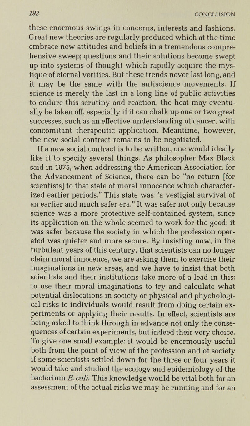 192 CONCLUSION these enormous swings in concerns, interests and fashions. Great new theories are regularly produced which at the time embrace new attitudes and beliefs in a tremendous compre¬ hensive sweep; questions and their solutions become swept up into systems of thought which rapidly acquire the mys¬ tique of eternal verities. But these trends never last long, and it may be the same with the antiscience movements. If science is merely the last in a long line of public activities to endure this scrutiny and reaction, the heat may eventu¬ ally be taken off, especially if it can chalk up one or two great successes, such as an effective understanding of cancer, with concomitant therapeutic application. Meantime, however, the new social contract remains to be negotiated. If a new social contract is to be written, one would ideally like it to specify several things. As philosopher Max Black said in 1975, when addressing the American Association for the Advancement of Science, there can be no return [for scientists] to that state of moral innocence which character¬ ized earlier periods. This state was a vestigial survival of an earlier and much safer era. It was safer not only because science was a more protective self-contained system, since its application on the whole seemed to work for the good; it was safer because the society in which the profession oper¬ ated was quieter and more secure. By insisting now, in the turbulent years of this century, that scientists can no longer claim moral innocence, we are asking them to exercise their imaginations in new areas, and we have to insist that both scientists and their institutions take more of a lead in this: to use their moral imaginations to try and calculate what potential dislocations in society or physical and phychologi- cal risks to individuals would result from doing certain ex¬ periments or applying their results. In effect, scientists are being asked to think through in advance not only the conse¬ quences of certain experiments, but indeed their very choice. To give one small example: it would be enormously useful both from the point of view of the profession and of society if some scientists settled down for the three or four years it would take and studied the ecology and epidemiology of the bacterium E. coli. This knowledge would be vital both for an assessment of the actual risks we may be running and for an