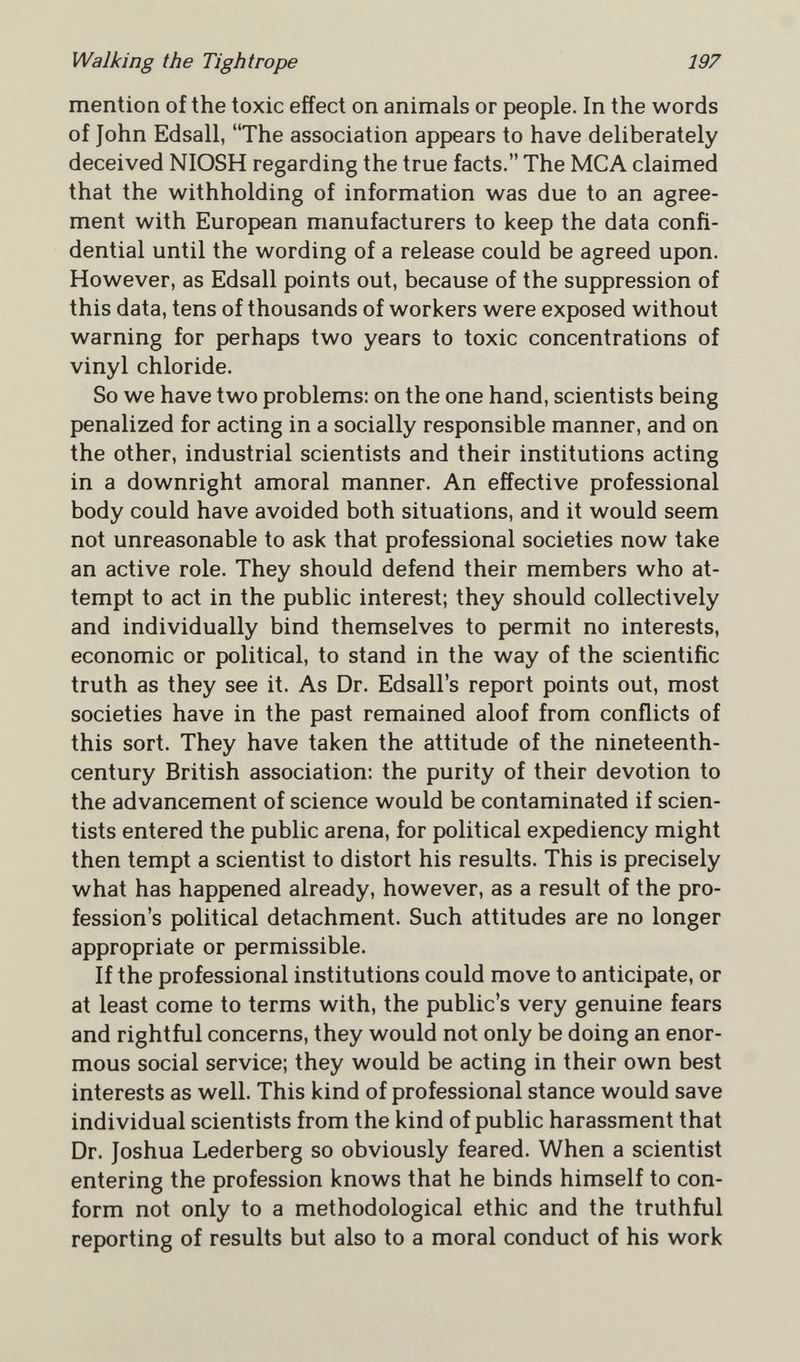 Walking the Tightrope 197 mention of the toxic effect on animals or people. In the words of John Edsall, The association appears to have deliberately deceived NIOSH regarding the true facts. The MCA claimed that the withholding of information was due to an agree¬ ment with European manufacturers to keep the data confi¬ dential until the wording of a release could be agreed upon. However, as Edsall points out, because of the suppression of this data, tens of thousands of workers were exposed without warning for perhaps two years to toxic concentrations of vinyl chloride. So we have two problems: on the one hand, scientists being penalized for acting in a socially responsible manner, and on the other, industrial scientists and their institutions acting in a downright amoral manner. An effective professional body could have avoided both situations, and it would seem not unreasonable to ask that professional societies now take an active role. They should defend their members who at¬ tempt to act in the public interest; they should collectively and individually bind themselves to permit no interests, economic or political, to stand in the way of the scientific truth as they see it. As Dr. Edsall's report points out, most societies have in the past remained aloof from conflicts of this sort. They have taken the attitude of the nineteenth- century British association: the purity of their devotion to the advancement of science would be contaminated if scien¬ tists entered the public arena, for political expediency might then tempt a scientist to distort his results. This is precisely what has happened already, however, as a result of the pro¬ fession's political detachment. Such attitudes are no longer appropriate or permissible. If the professional institutions could move to anticipate, or at least come to terms with, the public's very genuine fears and rightful concerns, they would not only be doing an enor¬ mous social service; they would be acting in their own best interests as well. This kind of professional stance would save individual scientists from the kind of public harassment that Dr. Joshua Lederberg so obviously feared. When a scientist entering the profession knows that he binds himself to con¬ form not only to a methodological ethic and the truthful reporting of results but also to a moral conduct of his work