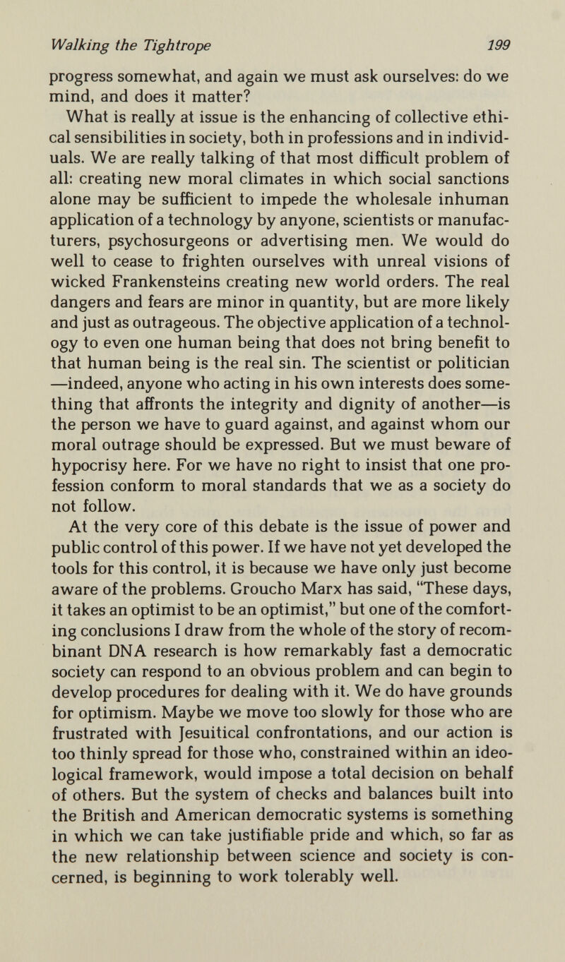 Walking the Tightrope 199 progress somewhat, and again we must ask ourselves: do we mind, and does it matter? What is really at issue is the enhancing of collective ethi¬ cal sensibilities in society, both in professions and in individ¬ uals. We are really talking of that most difficult problem of all: creating new moral climates in which social sanctions alone may be sufficient to impede the wholesale inhuman application of a technology by anyone, scientists or manufac¬ turers, psychosurgeons or advertising men. We would do well to cease to frighten ourselves with unreal visions of wicked Frankensteins creating new world orders. The real dangers and fears are minor in quantity, but are more likely and just as outrageous. The objective application of a technol¬ ogy to even one human being that does not bring benefit to that human being is the real sin. The scientist or politician —indeed, anyone who acting in his own interests does some¬ thing that affronts the integrity and dignity of another—is the person we have to guard against, and against whom our moral outrage should be expressed. But we must beware of hypocrisy here. For we have no right to insist that one pro¬ fession conform to moral standards that we as a society do not follow. At the very core of this debate is the issue of power and public control of this power. If we have not yet developed the tools for this control, it is because we have only just become aware of the problems. Groucho Marx has said, These days, it takes an optimist to be an optimist, but one of the comfort¬ ing conclusions I draw from the whole of the story of recom¬ binant DNA research is how remarkably fast a democratic society can respond to an obvious problem and can begin to develop procedures for dealing with it. We do have grounds for optimism. Maybe we move too slowly for those who are frustrated with Jesuitical confrontations, and our action is too thinly spread for those who, constrained within an ideo¬ logical framework, would impose a total decision on behalf of others. But the system of checks and balances built into the British and American democratic systems is something in which we can take justifiable pride and which, so far as the new relationship between science and society is con¬ cerned, is beginning to work tolerably well.