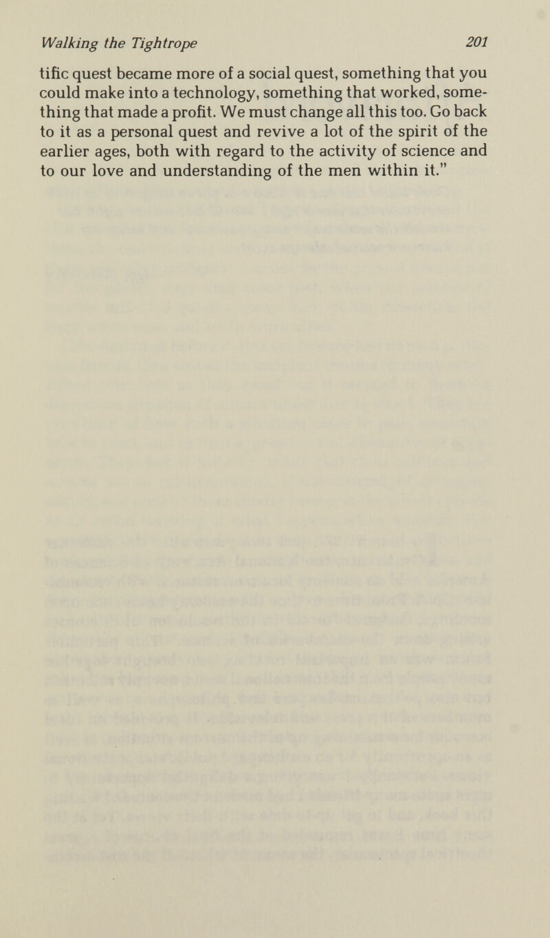 Walking the Tightrope 201 tifie quest became more of a social quest, something that you could make into a technology, something that worked, some¬ thing that made a profit. We must change all this too. Go back to it as a personal quest and revive a lot of the spirit of the earlier ages, both with regard to the activity of science and to our love and understanding of the men within it.