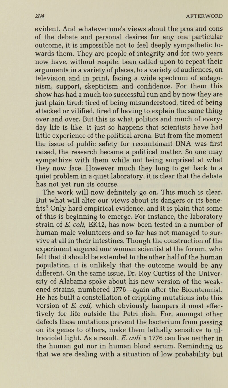 204 AFTERWORD evident. And whatever one's views about the pros and cons of the debate and personal desires for any one particular outcome, it is impossible not to feel deeply sympathetic to¬ wards them. They are people of integrity and for two years now have, without respite, been called upon to repeat their arguments in a variety of places, to a variety of audiences, on television and in print, facing a wide spectrum of antago¬ nism, support, skepticism and confidence. For them this show has had a much too successful run and by now they are just plain tired: tired of being misunderstood, tired of being attacked or vilified, tired of having to explain the same thing over and over. But this is what politics and much of every¬ day life is like. It just so happens that scientists have had little experience of the political arena. But from the moment the issue of public safety for recombinant DNA was first raised, the research became a political matter. So one may sympathize with them while not being surprised at what they now face. However much they long to get back to a quiet problem in a quiet laboratory, it is clear that the debate has not yet run its course. The work will now definitely go on. This much is clear. But what will alter our views about its dangers or its bene¬ fits? Only hard empirical evidence, and it is plain that some of this is beginning to emerge. For instance, the laboratory strain of E. coli, EK12, has now been tested in a number of human male volunteers and so far has not managed to sur¬ vive at all in their intestines. Though the construction of the experiment angered one woman scientist at the forum, who felt that it should be extended to the other half of the human population, it is unlikely that the outcome would be any different. On the same issue. Dr. Roy Curtiss of the Univer¬ sity of Alabama spoke about his new version of the weak¬ ened strains, numbered 1776—again after the Bicentennial. He has built a constellation of crippling mutations into this version of E. coli, which obviously hampers it most effec¬ tively for life outside the Petri dish. For, amongst other defects these mutations prevent the bacterium from passing on its genes to others, make them lethally sensitive to ul¬ traviolet light. As a result, E. coli x 1776 can live neither in the human gut nor in human blood serum. Reminding us that we are dealing with a situation of low probability but