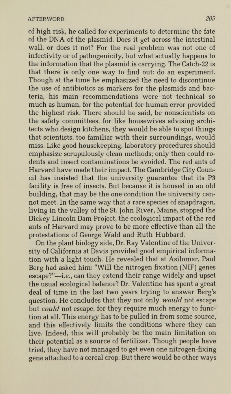 AFTERWORD 205 of high risk, he called for experiments to determine the fate of the DNA of the plasmid. Does it get across the intestinal wall, or does it not? For the real problem was not one of infectivity or of pathogenicity, but what actually happens to the information that the plasmid is carrying. The Catch-22 is that there is only one way to find out: do an experiment. Though at the time he emphasized the need to discontinue the use of antibiotics as markers for the plasmids and bac¬ teria, his main recommendations were not technical so much as human, for the potential for human error provided the highest risk. There should he said, be nonscientists on the safety committees, for like housewives advising archi¬ tects who design kitchens, they would be able to spot things that scientists, too familiar with their surroundings, would miss. Like good housekeeping, laboratory procedures should emphasize scrupulously clean methods; only then could ro¬ dents and insect contaminations be avoided. The red ants of Harvard have made their impact. The Cambridge City Coun¬ cil has insisted that the university guarantee that its P3 facility is free of insects. But because it is housed in an old building, that may be the one condition the university can¬ not meet. In the same way that a rare species of snapdragon, living in the valley of the St. John River, Maine, stopped the Dickey Lincoln Dam Project, the ecological impact of the red ants of Harvard may prove to be more effective than all the protestations of George Wald and Ruth Hubbard. On the plant biology side. Dr. Ray Valentine of the Univer¬ sity of California at Davis provided good empirical informa¬ tion with a light touch. He revealed that at Asilomar, Paul Berg had asked him: Will the nitrogen fixation (NIF) genes escape?—i.e., can they extend their range widely and upset the usual ecological balance? Dr. Valentine has spent a great deal of time in the last two years trying to answer Berg's question. He concludes that they not only would not escape but could not escape, for they require much energy to func¬ tion at all. This energy has to be pulled in from some source, and this effectively limits the conditions where they can live. Indeed, this will probably be the main limitation on their potential as a source of fertilizer. Though people have tried, they have not managed to get even one nitrogen-fixing gene attached to a cereal crop. But there would be other ways