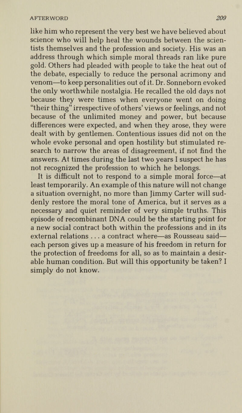 AFTERWORD 209 like him who represent the very best we have believed about science who will help heal the wounds between the scien¬ tists themselves and the profession and society. His was an address through which simple moral threads ran like pure gold. Others had pleaded with people to take the heat out of the debate, especially to reduce the personal acrimony and venom—to keep personalities out of it. Dr. Sonneborn evoked the only worthwhile nostalgia. He recalled the old days not because they were times when everyone went on doing their thing irrespective of others' views or feelings, and not because of the unlimited money and power, but because differences were expected, and when they arose, they were dealt with by gentlemen. Contentious issues did not on the whole evoke personal and open hostility but stimulated re¬ search to narrow the areas of disagreement, if not find the answers. At times during the last two years I suspect he has not recognized the profession to which he belongs. It is difficult not to respond to a simple moral force—at least temporarily. An example of this nature will not change a situation overnight, no more than Jimmy Carter will sud¬ denly restore the moral tone of America, but it serves as a necessary and quiet reminder of very simple truths. This episode of recombinant DNA could be the starting point for a new social contract both within the professions and in its external relations ... a contract where—as Rousseau said— each person gives up a measure of his freedom in return for the protection of freedoms for all, so as to maintain a desir¬ able human condition. But will this opportunity be taken? I simply do not know.