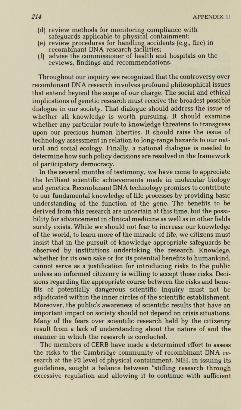 214 APPENDIX II (d) review methods for monitoring compliance with safeguards applicable to physical containment; (e) review proceaures for handling accidents (e.g., fire) in recombinant DNA research facilities; (f) advise the commissioner of health and hospitals on the reviews, findings and recommendations. Throughout our inquiry we recognized that the controversy over recombinant DNA research involves profound philosophical issues that extend beyond the scope of our charge. The social and ethical implications of genetic research must receive the broadest possible dialogue in our society. That dialogue should address the issue of whether all knowledge is worth pursuing. It should examine whether any particular route to knowledge threatens to transgress upon our precious human liberties. It should raise the issue of technology assessment in relation to long-range hazards to our nat¬ ural and social ecology. Finally, a national dialogue is needed to determine how such policy decisions are resolved in the framework of participatory democracy. In the several months of testimony, we have come to appreciate the brilliant scientific achievements made in molecular biology and genetics. Recombinant DNA technology promises to contribute to our fundamental knowledge of life processes by providing basic understanding of the function of the gene. The benefits to be derived from this research are uncertain at this time, but the possi¬ bility for advancement in clinical medicine as well as in other fields surely exists. While we should not fear to increase our knowledge of the world, to learn more of the miracle of life, we citizens must insist that in the pursuit of knowledge appropriate safeguards be observed by institutions undertaking the research. Knowlege, whether for its own sake or for its potential benefits to humankind, cannot serve as a justification for introducing risks to the public unless an informed citizenry is willing to accept those risks. Deci¬ sions regarding the appropriate course between the risks and bene¬ fits of potentially dangerous scientific inquiry must not be adjudicated within the inner circles of the scientific establishment. Moreover, the public's awareness of scientific results that have an important impact on society should not depend on crisis situations. Many of the fears over scientific research held by the citizenry result from a lack of understanding about the nature of and the manner in which the research is conducted. The members of CERB have made a determined effort to assess the risks to the Cambridge community of recombinant DNA re¬ search at the P3 level of physical containment. NIH, in issuing its guidelines, sought a balance between stifling research through excessive regulation and allowing it to continue with sufficient