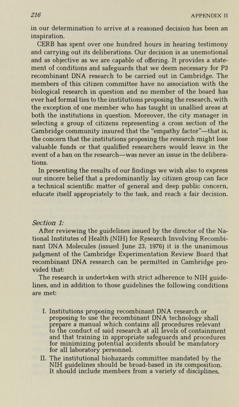 216 APPENDIX II in our determination to arrive at a reasoned decision has been an inspiration. CERB has spent over one hundred hours in hearing testimony and carrying out its deliberations. Our decision is as unemotional and as objective as we are capable of offering. It provides a state¬ ment of conditions and safeguards that we deem necessary for P3 recombinant DNA research to be carried out in Cambridge. The members of this citizen committee have no association with the biological research in question and no member of the board has ever had formal ties to the institutions proposing the research, with the exception of one member who has taught in unallied areas at both the institutions in question. Moreover, the city manager in selecting a group of citizens representing a cross section of the Cambridge community insured that the empathy factor—that is, the concern that the institutions proposing the research might lose valuable funds or that qualified researchers would leave in the event of a ban on the research—was never an issue in the delibera¬ tions. In presenting the results of our findings we wish also to express our sincere belief that a predominantly lay citizen group can face a technical scientific matter of general and deep public concern, educate itself appropriately to the task, and reach a fair decision. Section 1: After reviewing the guidelines issued by the director of the Na¬ tional Institutes of Health (NIH) for Research Involving Recombi¬ nant DNA Molecules (issued June 23, 1976) it is the unanimous judgment of the Cambridge Experimentation Review Board that recombinant DNA research can be permitted in Cambridge pro¬ vided that: The research is undertaken with strict adherence to NIH guide¬ lines, and in addition to those guidelines the following conditions are met: L Institutions proposing recombinant DNA research or proposing to use the recombinant DNA technology shall prepare a manual which contains all procedures relevant to the conduct of said research at all levels of containment and that training in appropriate safeguards and procedures for minimizing potential accidents should be mandatory for all laboratory personnel. II. The institutional biohazards committee mandated by the NIH guidelines should be broad-based in its composition. It should include members from a variety of disciplines.