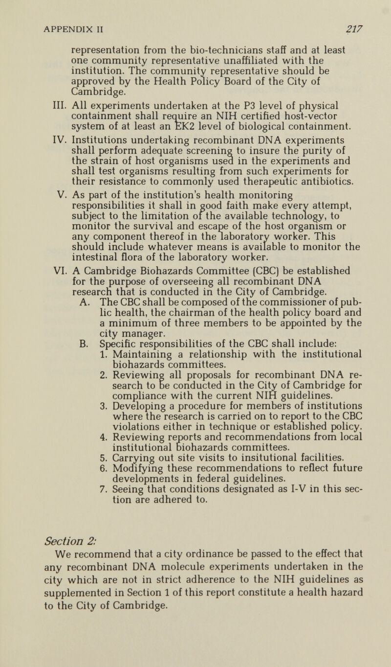 APPENDIX II 217 representation from the bio-technicians staff and at least one community representative unaffiliated with the institution. The community representative should be approved by the Health Policy Board of the City of Cambridge. III. All experiments undertaken at the P3 level of physical containment shall recmire an NIH certified host-vector system of at least an EK2 level of biological containment. IV. Institutions undertaking recombinant DNA experiments shall perform adequate screening to insure the purity of the strain of host organisms used in the experiments and shall test organisms resulting from such experiments for their resistance to commonly used therapeutic antibiotics. V. As part of the institution's health monitoring responsibilities it shall in good faith make every attempt, subject to the limitation of the available technology, to monitor the survival and escape of the host organism or any component thereof in the laboratory worker. This should include whatever means is available to monitor the intestinal flora of the laboratory worker. VI. A Cambridge Biohazards Committee (CBC) be established for the purpose of overseeing all recombinant DNA research that is conducted in the City of Cambridge. A. The CBC shall be composed of the commissioner of pub¬ lic health, the chairman of the health policy board and a minimum of three members to be appointed by the city manager. B. Specific responsibilities of the CBC shall include: 1. Maintaining a relationship with the institutional biohazards committees. 2. Reviewing all proposals for recombinant DNA re¬ search to be conducted in the City of Cambridge for compliance with the current NIH guidelines. 3. Developing a procedure for members of institutions where the research is carried on to report to the CBC violations either in technique or estaolished policy. 4. Reviewing reports and recommendations from local institutional biohazards committees. 5. Carrying out site visits to insitutional facilities. 6. Modifying these recommendations to reflect future developments in federal guidelines. 7. Seeing that conditions designated as I-V in this sec¬ tion are adhered to. Section 2: We recommend that a city ordinance be passed to the effect that any recombinant DNA molecule experiments undertaken in the city which are not in strict adherence to the NIH guidelines as supplemented in Section 1 of this report constitute a health hazard to the City of Cambridge.