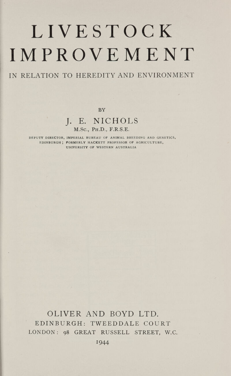 LIVESTOCK IMPROVEMENT IN RELATION TO HEREDITY AND ENVIRONMENT BY J. E. NICHOLS M.Sc., Ph.D., F.R.S.E. DEPUTY DIRECTOR, IMPERIAL BUREAU OF ANIMAL BREEDING AND GENETICS, EDINBURGH; FORMERLY HACKETT PROFESSOR OF AGRICULTURE, UNIVERSITY OF WESTERN AUSTRALIA OLIVER AND BOYD LTD. EDINBURGH; TWEEDDALE COURT LONDON; 98 GREAT RUSSELL STREET, W.C. 1944