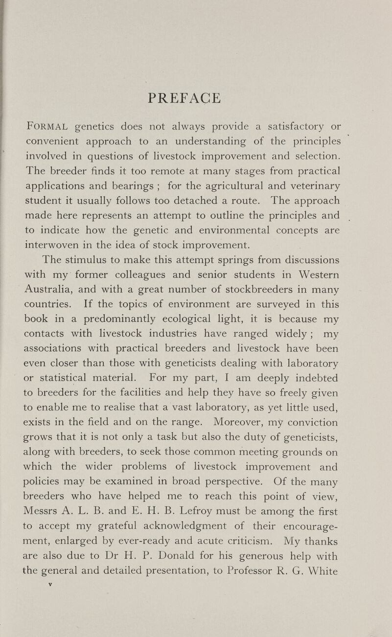 PREFACE Formal genetics does not always provide a satisfactory or convenient approach to an understanding- of the principles involved in questions of livestock improvement and selection. The breeder finds it too remote at many stages from practical applications and bearings ; for the agricultural and veterinary student it usually follows too detached a route. The approach made here represents an attempt to outline the principles and to indicate how the genetic and environmental concepts are interwoven in the idea of stock improvement. The stimulus to make this attempt springs from discussions with my former colleagues and senior students in Western Australia, and with a great number of stockbreeders in many countries. If the topics of environment are surveyed in this book in a predominantly ecological light, it is because my contacts with livestock industries have ranged widely ; my associations with practical breeders and livestock have been even closer than those with geneticists dealing with laboratory or statistical material. For my part, I am deeply indebted to breeders for the facilities and help they have so freely given to enable me to realise that a vast laboratory, as yet little used, exists in the field and on the range. Moreover, my conviction grows that it is not only a task but also the duty of geneticists, along with breeders, to seek those common meeting grounds on which the wider problems of livestock improvement and policies may be examined in broad perspective. Of the many breeders who have helped me to reach this point of view, Messrs A. L. B. and E. H. B. Lefroy must be among the first to accept my grateful acknowledgment of their encourage¬ ment, enlarged by ever-ready and acute criticism. My thanks are also due to Dr H. P. Donald for his generous help with the general and detailed presentation, to Professor R. G. White