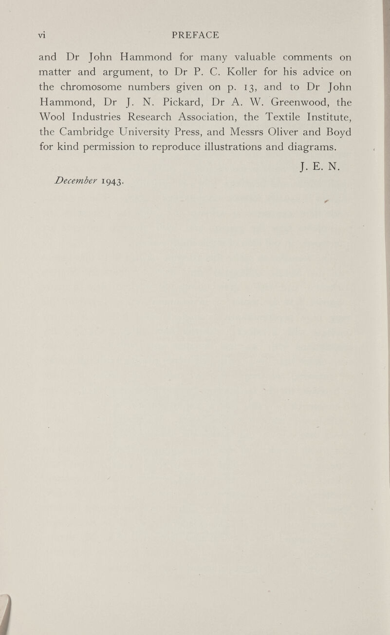 vi PREFACE and Dr John Hammond for many valuable comments on matter and argument, to Dr P. C. Koller for his advice on the chromosome numbers given on p. 13, and to Dr John Hammond, Dr J. N. Pickard, Dr A. W. Greenwood, the Wool Industries Research Association, the Textile Institute, the Cambridge University Press, and Messrs Oliver and Boyd for kind permission to reproduce illustrations and diagrams. J. E. N. December 1943.