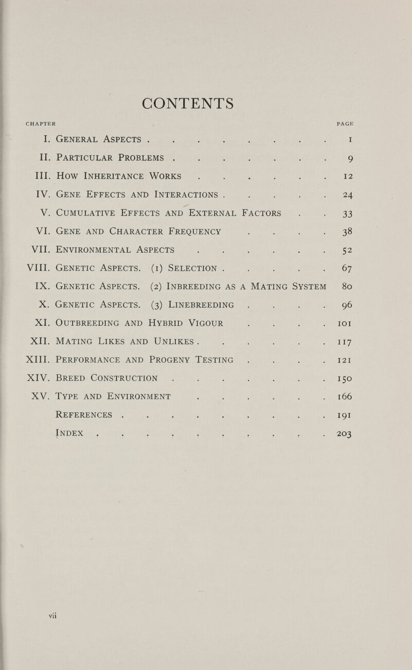 CONTENTS CHAPTER I. General Aspects  II. Particular Problems III, How Inheritance Works IV. Gene Effects and Interactions .... V. Cumulative Effects and External Factors VI. Gene and Character Frequency VIL Environmental Aspects VIII. Genetic Aspects, (i) Selection .... IX. Genetic Aspects. (2) Inbreeding as a Mating System X, Genetic Aspects. (3) Linebreeding . XI. Outbreeding and Hybrid Vigour XII. Mating Likes and Unlikes ..... XIII. Performance and Progeny Testing XIV. Breed Construction XV. Type and Environment References  Index vii