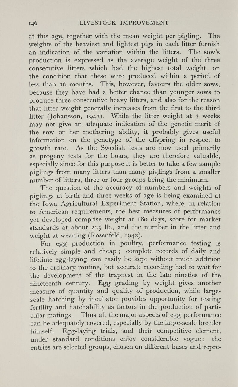 146 LIVESTOCK IMPROVEMENT at this age, together with the mean weight per pigHng. The weights of the heaviest and Hghtest pigs in each litter furnish an indication of the variation within the Htters. The sow's production is expressed as the average weight of the three consecutive litters which had the highest total weight, on the condition that these were produced within a period of less than 16 months. This, however, favours the older sows, because they have had a better chance than younger sows to produce three consecutive heavy litters, and also for the reason that litter weight generally increases from the first to the third litter (Johansson, 1943). While the litter weight at 3 weeks may not give an adequate indication of the genetic merit of the sow or her mothering ability, it probably gives useful information on the genotype of the offspring in respect to growth rate. As the Swedish tests are now used primarily as progeny tests for the boars, they are therefore valuable, especially since for this purpose it is better to take a few sample piglings from many litters than many piglings from a smaller number of litters, three or four groups being the minimum. The question of the accuracy of numbers and weights of piglings at birth and three weeks of age is being examined at the Iowa Agricultural Experiment Station, where, in relation to American requirements, the best measures of performance yet developed comprise weight at 180 days, score for market standards at about 225 lb., and the number in the litter and weight at weaning (Rosenfeld, 1942). For egg production in poultry, performance testing is relatively simple and cheap ; complete records of daily and lifetime egg-laying can easily be kept without much addition to the ordinary routine, but accurate recording had to wait for the development of the trapnest in the late nineties of the nineteenth century. Egg grading by weight gives another measure of quantity and quality of production, while large- scale hatching by incubator provides opportunity for testing fertility and hatchability as factors in the production of parti¬ cular matings. Thus all the major aspects of egg performance can be adequately covered, especially by the large-scale breeder himself. Egg-laying trials, and their competitive element, under standard conditions enjoy considerable vogue ; the entries are selected groups, chosen on different bases and repre-