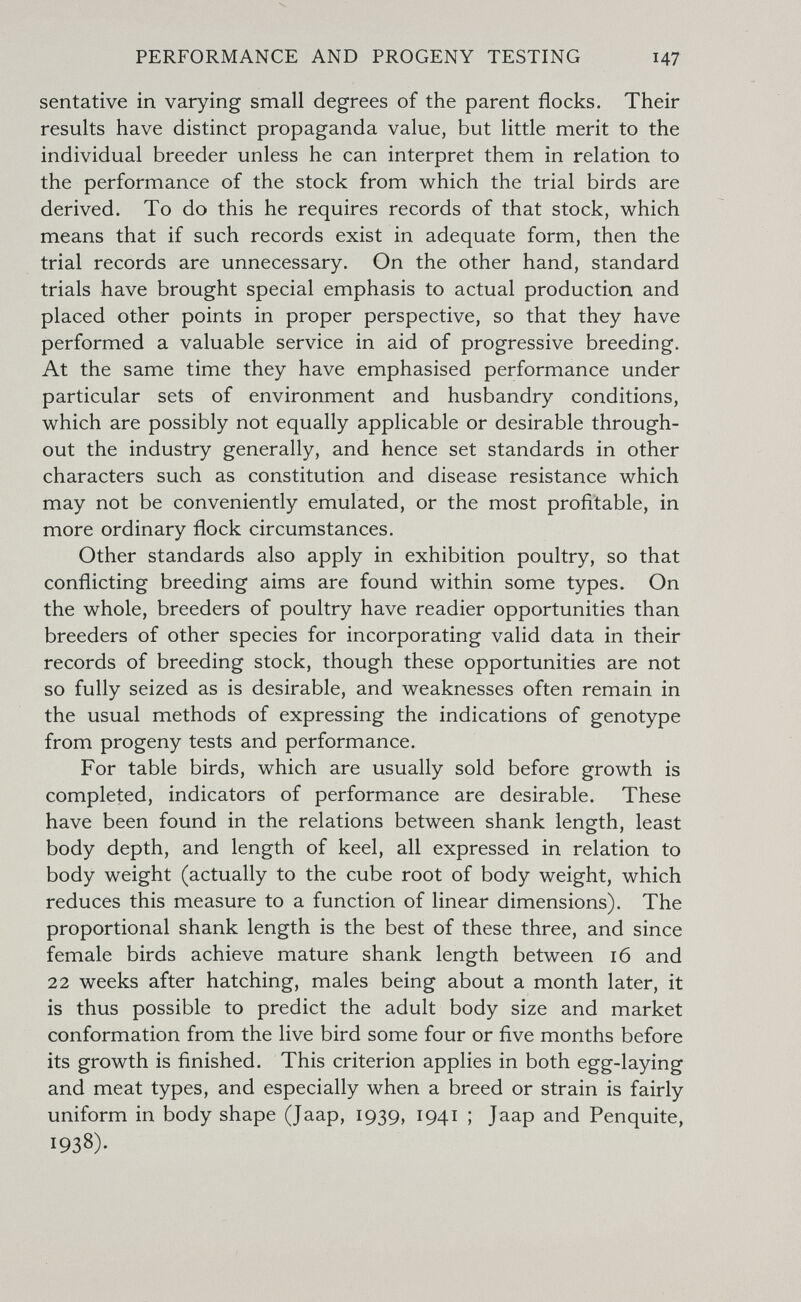 PERFORMANCE AND PROGENY TESTING 147 sentative in varying small degrees of the parent flocks. Their results have distinct propaganda value, but little merit to the individual breeder unless he can interpret them in relation to the performance of the stock from which the trial birds are derived. To do this he requires records of that stock, which means that if such records exist in adequate form, then the trial records are unnecessary. On the other hand, standard trials have brought special emphasis to actual production and placed other points in proper perspective, so that they have performed a valuable service in aid of progressive breeding. At the same time they have emphasised performance under particular sets of environment and husbandry conditions, which are possibly not equally applicable or desirable through¬ out the industry generally, and hence set standards in other characters such as constitution and disease resistance which may not be conveniently emulated, or the most profitable, in more ordinary flock circumstances. Other standards also apply in exhibition poultry, so that conflicting breeding aims are found within some types. On the whole, breeders of poultry have readier opportunities than breeders of other species for incorporating valid data in their records of breeding stock, though these opportunities are not so fully seized as is desirable, and weaknesses often remain in the usual methods of expressing the indications of genotype from progeny tests and performance. For table birds, which are usually sold before growth is completed, indicators of performance are desirable. These have been found in the relations between shank length, least body depth, and length of keel, all expressed in relation to body weight (actually to the cube root of body weight, which reduces this measure to a function of linear dimensions). The proportional shank length is the best of these three, and since female birds achieve mature shank length between 16 and 22 weeks after hatching, males being about a month later, it is thus possible to predict the adult body size and market conformation from the live bird some four or five months before its growth is finished. This criterion applies in both egg-laying and meat types, and especially when a breed or strain is fairly uniform in body shape (Jaap, 1939, 1941 ; Jaap and Penquite, 1938).