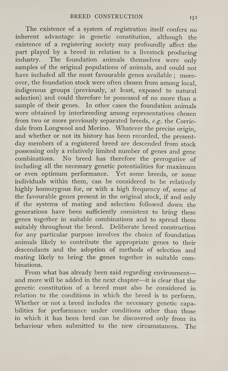 BREED CONSTRUCTION 151 The existence of a system of registration itself confers no inherent advantage in genetic constitution, although the existence of a registering society may profoundly affect the part played by a breed in relation to a livestock producing industry. The foundation animals themselves were only samples of the original populations of animals, and could not have included all the most favourable genes available ; more¬ over, the foundation stock were often chosen from among local, indigenous groups (previously, at least, exposed to natural selection) and could therefore be possessed of no more than a sample of their genes. In other cases the foundation animals were obtained by interbreeding among representatives chosen from two or more previously separated breeds, e.g. the Corrie- dale from Longwool and Merino. Whatever the precise origin, and whether or not its history has been recorded, the present- day members of a registered breed are descended from stock possessing only a relatively limited number of genes and gene combinations. No breed has therefore the prerogative of including all the necessary genetic potentialities for maximum or even optimum performance. Yet some breeds, or some individuals within them, can be considered to be relatively highly homozygous for, or with a high frequency of, some of the favourable genes present in the original stock, if and only if the systems of mating and selection followed down the generations have been sufficiently consistent to bring these genes together in suitable combinations and to spread them suitably throughout the breed. Deliberate breed construction for any particular purpose involves the choice of foundation animals likely to contribute the appropriate genes to their descendants and the adoption of methods of selection and mating likely to bring the genes together in suitable com¬ binations. From what has already been said regarding environment— and more will be added in the next chapter—it is clear that the genetic constitution of a breed must also be considered in relation to the conditions in which the breed is to perform. Whether or not a breed includes the necessary genetic capa¬ bilities for performance under conditions other than those in which it has been bred can be discovered only from its behaviour when submitted to the new circumstances. The
