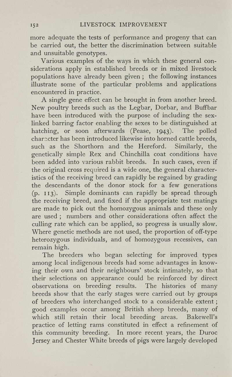 152 LIVESTOCK IMPROVEMENT more adequate the tests of performance and progeny that can be carried out, the better the discrimination between suitable and unsuitable genotypes. Various examples of the ways in which these general con¬ siderations apply in established breeds or in mixed livestock populations have already been given ; the following instances illustrate some of the particular problems and applications encountered in practice. A single gene effect can be brought in from another breed. New poultry breeds such as the Legbar, Dorbar, and Buff bar have been introduced with the purpose of including the sex- linked barring factor enabling the sexes to be distinguished at hatching, or soon afterwards (Pease, 1943). polled chara.cter has been introduced likewise into horned cattle breeds, such as the Shorthorn and the Hereford. Similarly, the genetically simple Rex and Chinchilla coat conditions have been added into various rabbit breeds. In such cases, even if the original cross required is a wide one, the general character¬ istics of the receiving breed can rapidly be regained by grading the descendants of the donor stock for a few generations (p. 113). Simple dominants can rapidly be spread through the receiving breed, and fixed if the appropriate test matings are made to pick out the homozygous animals and these only are used ; numbers and other considerations often affect the culling rate which can be applied, so progress is usually slow. Where genetic methods are not used, the proportion of off-type heterozygous individuals, and of homozygous récessives, can remain high. The breeders who began selecting for improved types among local indigenous breeds had some advantages in know¬ ing their own and their neighbours' stock intimately, so that their selections on appearance could be reinforced by direct observations on breeding results. The histories of many breeds show that the early stages were carried out by groups of breeders who interchanged stock to a considerable extent ; good examples occur among British sheep breeds, many of which still retain their local breeding areas. Bakewell's practice of letting rams constituted in effect a refinement of this community breeding. In more recent years, the Duroc Jersey and Chester White breeds of pigs were largely developed