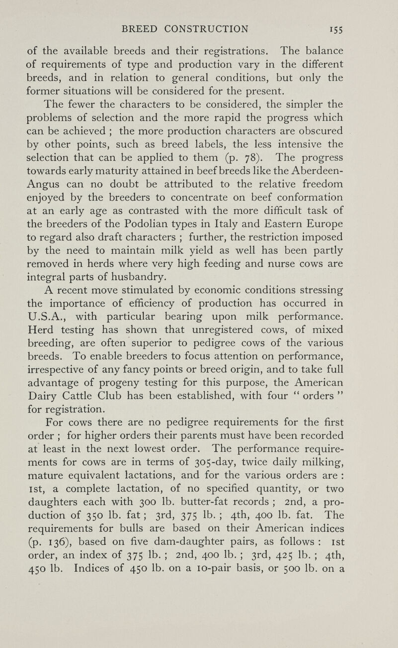 BREED CONSTRUCTION 155 of the available breeds and their registrations. The balance of requirements of type and production vary in the different breeds, and in relation to general conditions, but only the former situations will be considered for the present. The fewer the characters to be considered, the simpler the problems of selection and the more rapid the progress which can be achieved ; the more production characters are obscured by other points, such as breed labels, the less intensive the selection that can be applied to them (p. 78). The progress towards early maturity attained in beef breeds like the Aberdeen- Angus can no doubt be attributed to the relative freedom enjoyed by the breeders to concentrate on beef conformation at an early age as contrasted with the more difficult task of the breeders of the Podolian types in Italy and Eastern Europe to regard also draft characters ; further, the restriction imposed by the need to maintain milk yield as well has been partly removed in herds where very high feeding and nurse cows are integral parts of husbandry. A recent move stimulated by economic conditions stressing the importance of efficiency of production has occurred in U.S.A., with particular bearing upon milk performance. Herd testing has shown that unregistered cows, of mixed breeding, are often superior to pedigree cows of the various breeds. To enable breeders to focus attention on performance, irrespective of any fancy points or breed origin, and to take full advantage of progeny testing for this purpose, the American Dairy Cattle Club has been established, with four orders  for registration. For cows there are no pedigree requirements for the first order ; for higher orders their parents must have been recorded at least in the next lowest order. The performance require¬ ments for cows are in terms of 30 5-day, twice daily milking, mature equivalent lactations, and for the various orders are : 1st, a complete lactation, of no specified quantity, or two daughters each with 300 lb. butter-fat records ; 2nd, a pro¬ duction of 350 lb. fat ; 3rd, 375 lb. ; 4th, 400 lb. fat. The requirements for bulls are based on their American indices (p. 136), based on five dam-daughter pairs, as follows : ist order, an index of 375 lb. ; 2nd, 400 lb. ; 3rd, 42$ lb. ; 4th, 450 lb. Indices of 450 lb. on a lo-pair basis, or 500 lb. on a