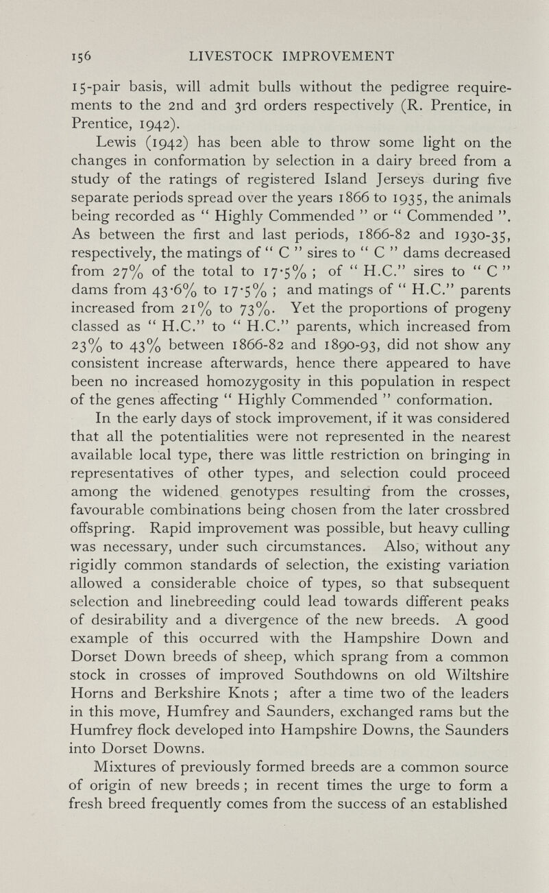 15б LIVESTOCK IMPROVEMENT 15-pair basis, will admit bulls without the pedigree require¬ ments to the 2nd and 3rd orders respectively (R. Prentice, in Prentice, 1942). Lewis (1942) has been able to throw some light on the changes in conformation by selection in a dairy breed from a study of the ratings of registered Island Jerseys during five separate periods spread over the years 1866 to 1935, the animals being recorded as  Highly Commended  or Commended . As between the first and last periods, 1866-82 and 1930-35, respectively, the matings of С  sires to С  dams decreased from 27% of the total to 17*5% ; of  H.C. sires to  С  dams from 43-6% to 17*5% ; and matings of  H.C. parents increased from 21% to 73%. Yet the proportions of progeny classed as  H.C. to  H.C. parents, which increased from 23% to 43% between 1866-82 and 1890-93, did not show any consistent increase afterwards, hence there appeared to have been no increased homozygosity in this population in respect of the genes affecting Highly Commended  conformation. In the early days of stock improvement, if it was considered that all the potentialities were not represented in the nearest available local type, there was little restriction on bringing in representatives of other types, and selection could proceed among the widened genotypes resulting from the crosses, favourable combinations being chosen from the later crossbred offspring. Rapid improvement was possible, but heavy culling was necessary, under such circumstances. Also, without any rigidly common standards of selection, the existing variation allowed a considerable choice of types, so that subsequent selection and linebreeding could lead towards different peaks of desirability and a divergence of the new breeds. A good example of this occurred with the Hampshire Down and Dorset Down breeds of sheep, which sprang from a common stock in crosses of improved Southdowns on old Wiltshire Horns and Berkshire Knots ; after a time two of the leaders in this move, Humfrey and Saunders, exchanged rams but the Humfrey flock developed into Hampshire Downs, the Saunders into Dorset Downs. Mixtures of previously formed breeds are a common source of origin of new breeds ; in recent times the urge to form a fresh breed frequently comes from the success of an established