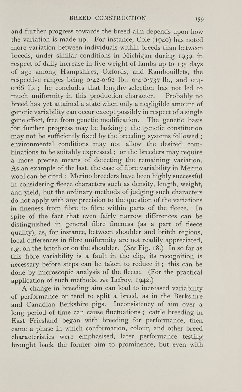 BREED CONSTRUCTION 159 and further progress towards the breed aim depends upon how the variation is made up. For instance, Cole (1940) has noted more variation between individuals within breeds than between breeds, under similar conditions in Michigan during 1939, in respect of daily increase in live weight of lambs up to 135 days of age among Hampshires, Oxfords, and Rambouillets, the respective ranges being о*42-0*62 Ib., 0*4-0-737 Ib., and 0*4- 0-66 lb. ; he concludes that lengthy selection has not led to much uniformity in this production character. Probably no breed has yet attained a state when only a negligible amount of genetic variability can occur except possibly in respect of a single gene effect, free from genetic modification. The genetic basis for further progress may be lacking ; the genetic constitution may not be sufficiently fixed by the breeding systems followed ; environmental conditions may not allow the desired com¬ binations to be suitably expressed ; or the breeders may require a more precise means of detecting the remaining variation. As an example of the last, the case of fibre variability in Merino wool can be cited : Merino breeders have been highly successful in considering fleece characters such as density, length, weight, and yield, but the ordinary methods of judging such characters do not apply with any precision to the question of the variations in fineness from fibre to fibre within parts of the fleece. In spite of the fact that even fairly narrow differences can be distinguished in general fibre fineness (as a part of fleece quality), as, for instance, between shoulder and britch regions, local differences in fibre uniformity are not readily appreciated, e.g. on the britch or on the shoulder. (See Fig. 18.) In so far as this fibre variability is a fault in the clip, its recognition is necessary before steps can be taken to reduce it ; this can be done by microscopic analysis of the fleece. (For the practical application of such methods, see Lefroy, 1942.) A change in breeding aim can lead to increased variability of performance or tend to split a breed, as in the Berkshire and Canadian Berkshire pigs. Inconsistency of aim over a long period of time can cause fluctuations ; cattle breeding in East Friesland began with breeding for performance, then came a phase in which conformation, colour, and other breed characteristics were emphasised, later performance testing brought back the former aim to prominence, but even with