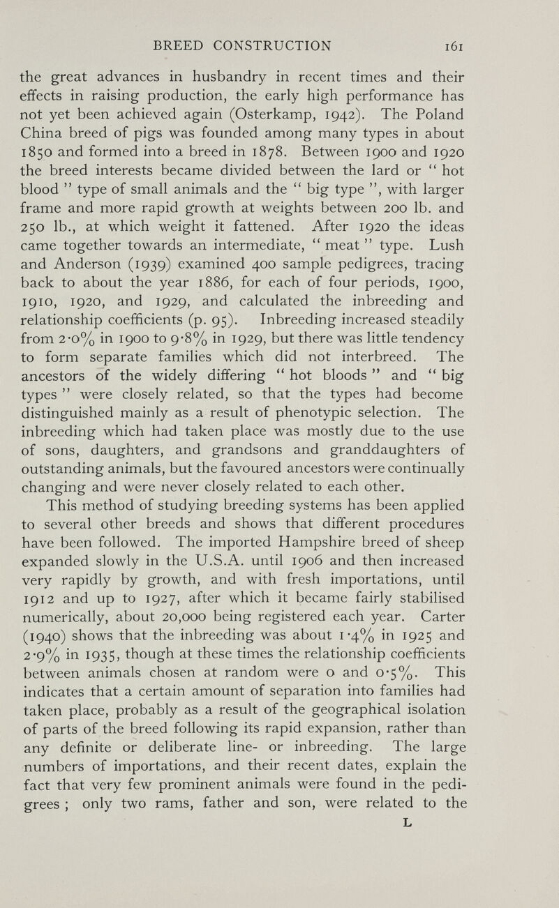 BREED CONSTRUCTION the great advances in husbandry in recent times and their effects in raising production, the early high performance has not yet been achieved again (Osterkamp, 1942). The Poland China breed of pigs was founded among many types in about 1850 and formed into a breed in 1878. Between 1900 and 1920 the breed interests became divided between the lard or hot blood  type of small animals and the  big type with larger frame and more rapid growth at weights between 200 lb. and 250 lb., at which weight it fattened. After 1920 the ideas came together towards an intermediate,  meat  type. Lush and Anderson (1939) examined 400 sample pedigrees, tracing back to about the year 1886, for each of four periods, 1900, 1910, 1920, and 1929, and calculated the inbreeding and relationship coefficients (p. 95). Inbreeding increased steadily from 2-o% in 1900 to 9-8% in 1929, but there was little tendency to form separate families which did not interbreed. The ancestors of the widely differing hot bloods and big types  were closely related, so that the types had become distinguished mainly as a result of phenotypic selection. The inbreeding which had taken place was mostly due to the use of sons, daughters, and grandsons and granddaughters of outstanding animals, but the favoured ancestors were continually changing and were never closely related to each other. This method of studying breeding systems has been applied to several other breeds and shows that different procedures have been followed. The imported Hampshire breed of sheep expanded slowly in the U.S.A. until 1906 and then increased very rapidly by growth, and with fresh importations, until 1912 and up to 1927, after which it became fairly stabilised numerically, about 20,000 being registered each year. Carter (1940) shows that the inbreeding was about i'4% 1925 and 2-9% in 1935, though at these times the relationship coefficients between animals chosen at random were о and 0*5%. This indicates that a certain amount of separation into families had taken place, probably as a result of the geographical isolation of parts of the breed following its rapid expansion, rather than any definite or deliberate line- or inbreeding. The large numbers of importations, and their recent dates, explain the fact that very few prominent animals were found in the pedi¬ grees ; only two rams, father and son, were related to the L