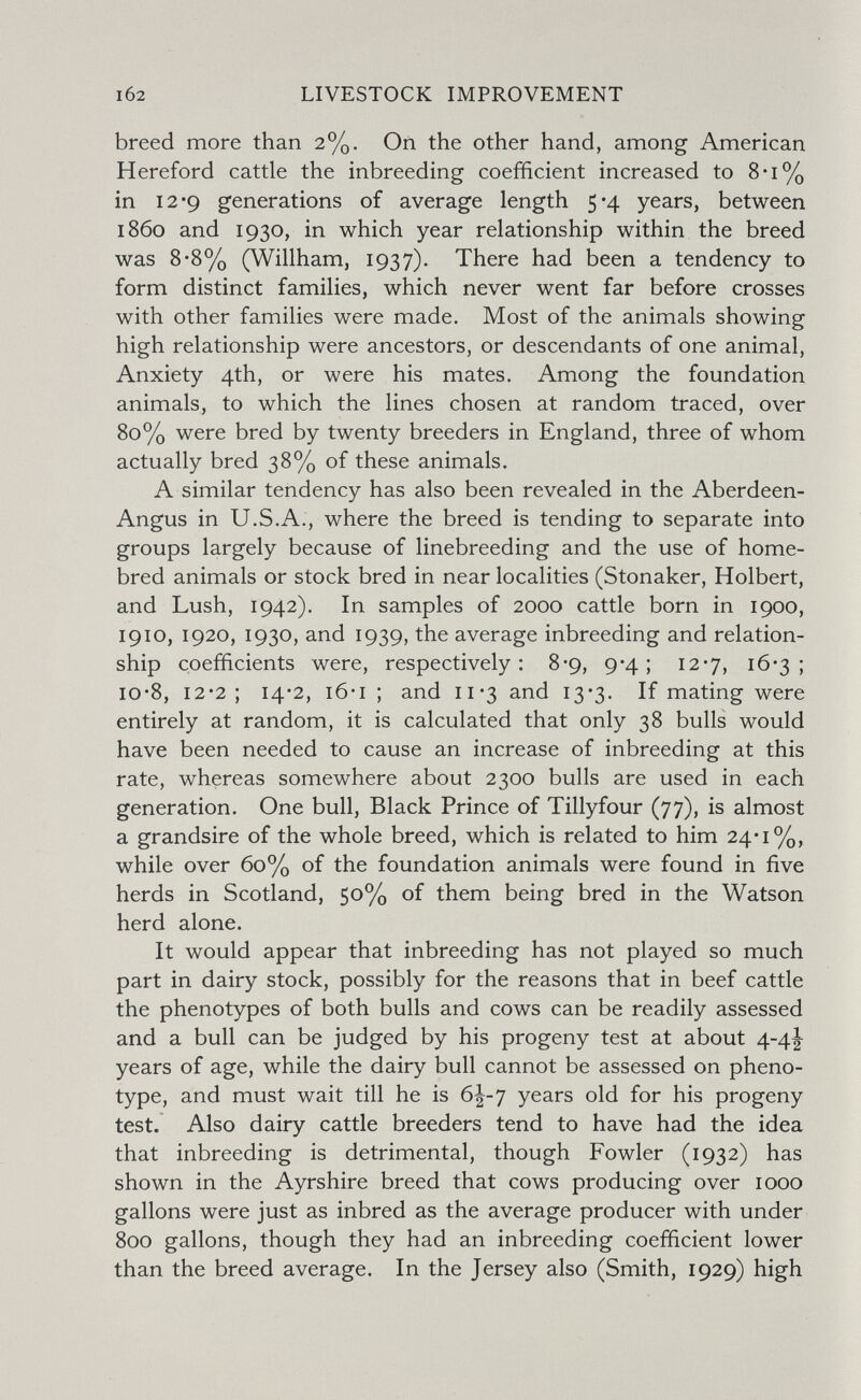 102 LIVESTOCK IMPROVEMENT breed more than 2%. On the other hand, among American Hereford cattle the inbreeding coefficient increased to 8-i% in 12*9 generations of average length 5*4 years, between i860 and 1930, in which year relationship within the breed was 8*8% (Willham, 1937). There had been a tendency to form distinct families, which never went far before crosses with other families were made. Most of the animals showing high relationship were ancestors, or descendants of one animal, Anxiety 4th, or were his mates. Among the foundation animals, to which the lines chosen at random traced, over 80% were bred by twenty breeders in England, three of whom actually bred 38% of these animals. A similar tendency has also been revealed in the Aberdeen- Angus in U.S.A., where the breed is tending to separate into groups largely because of linebreeding and the use of home¬ bred animals or stock bred in near localities (Stonaker, Holbert, and Lush, 1942). In samples of 2000 cattle born in 1900, 1910, 1920, 1930, and 1939, the average inbreeding and relation¬ ship coefficients were, respectively: 8-9, 9-4; 12-7, 16*3; io*8, 12*2; 14*2, i6*i ; and ii'3 and 13*3. If mating were entirely at random, it is calculated that only 38 bulls would have been needed to cause an increase of inbreeding at this rate, whereas somewhere about 2300 bulls are used in each generation. One bull, Black Prince of Tillyfour (77), is almost a grandsire of the whole breed, which is related to him 24-1%, while over 60% of the foundation animals were found in five herds in Scotland, 50% of them being bred in the Watson herd alone. It would appear that inbreeding has not played so much part in dairy stock, possibly for the reasons that in beef cattle the phenotypes of both bulls and cows can be readily assessed and a bull can be judged by his progeny test at about 4-4^ years of age, while the dairy bull cannot be assessed on pheno- type, and must wait till he is 6^-y years old for his progeny test. Also dairy cattle breeders tend to have had the idea that inbreeding is detrimental, though Fowler (1932) has shown in the Ayrshire breed that cows producing over 1000 gallons were just as inbred as the average producer with under 800 gallons, though they had an inbreeding coefficient lower than the breed average. In the Jersey also (Smith, 1929) high