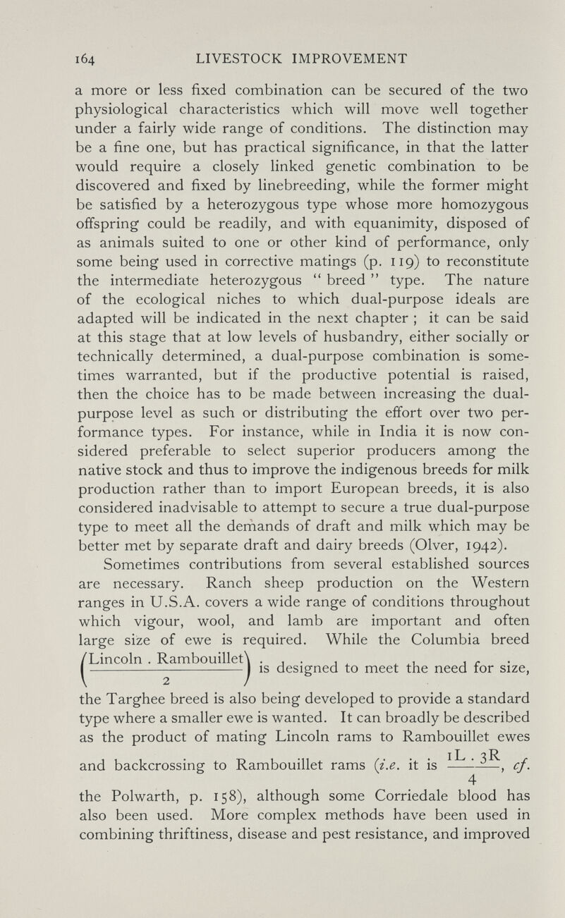 104 LIVESTOCK IMPROVEMENT a more or less fixed combination can be secured of the two physiological characteristics which will move well together under a fairly wide range of conditions. The distinction may be a fine one, but has practical significance, in that the latter would require a closely linked genetic combination to be discovered and fixed by linebreeding, while the former might be satisfied by a heterozygous type whose more homozygous offspring could be readily, and with equanimity, disposed of as animals suited to one or other kind of performance, only some being used in corrective matings (p. 119) to reconstitute the intermediate heterozygous breed  type. The nature of the ecological niches to which dual-purpose ideals are adapted will be indicated in the next chapter ; it can be said at this stage that at low levels of husbandry, either socially or technically determined, a dual-purpose combination is some¬ times warranted, but if the productive potential is raised, then the choice has to be made between increasing the dual- purpose level as such or distributing the effort over two per¬ formance types. For instance, while in India it is now con¬ sidered preferable to select superior producers among the native stock and thus to improve the indigenous breeds for milk production rather than to import European breeds, it is also considered inadvisable to attempt to secure a true dual-purpose type to meet all the deniands of draft and milk which may be better met by separate draft and dairy breeds (Olver, 1942). Sometimes contributions from several established sources are necessary. Ranch sheep production on the Western ranges in U.S.A. covers a wide range of conditions throughout which vigour, wool, and lamb are important and often large size of ewe is required. While the Columbia breed (Lincoln . Rambouillet\ . , . , ^ ^ 1 r - I IS designed to meet the need for size, the Targhee breed is also being developed to provide a standard type where a smaller ewe is wanted. It can broadly be described as the product of mating Lincoln rams to Rambouillet ewes IL ^R and backcrossing to Rambouillet rams (г'.е. it is  —, cf. 4 the Polwarth, p. 158), although some Corriedale blood has also been used. More complex methods have been used in combining thriftiness, disease and pest resistance, and improved