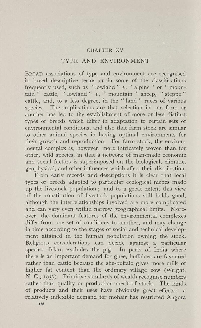 chapter xv TYPE AND ENVIRONMENT Broad associations of type and environment are recognised in breed descriptive terms or in some of the classifications frequently used, such as lowland v. alpine or moun¬ tain cattle, lowland v. mountain sheep, steppe cattle, and, to a less degree, in the land races of various species. The implications are that selection in one form or another has led to the establishment of more or less distinct types or breeds which differ in adaptation to certain sets of environmental conditions, and also that farm stock are similar to other animal species in having optimal environments for their growth and reproduction. For farm stock, the environ¬ mental complex is, however, more intricately woven than for other, wild species, in that a network of man-made economic and social factors is superimposed on the biological, climatic, geophysical, and other influences which affect their distribution. From early records and descriptions it is clear that local types or breeds adapted to particular ecological niches made up the livestock population ; and to a great extent this view of the constitution of livestock populations still holds good, although the interrelationships involved are more complicated and can vary even within narrow geographical limits. More¬ over, the dominant features of the environmental complexes differ from one set of conditions to another, and may change in time according to the stages of social and technical develop¬ ment attained in the human population owning the stock. Religious considerations can decide against a particular species—Islam excludes the pig. In parts of India where there is an important demand for ghee, buffaloes are favoured rather than cattle because the she-buffalo gives more milk of higher fat content than the ordinary village cow (Wright, N. C., 1937). Primitive standards of wealth recognise numbers rather than quality or production merit of stock. The kinds of products and their uses have obviously great effects : a relatively inflexible demand for mohair has restricted Angora 166