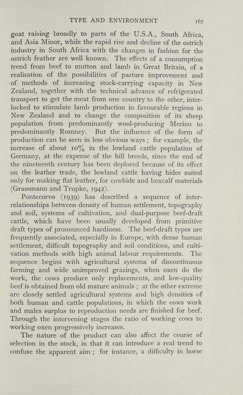 TYPE AND ENVIRONMENT goat raising broadly to parts of the U.S.A., South Africa, and Asia Minor, while the rapid rise and decline of the ostrich industry in South Africa with the changes in fashion for the ostrich feather are well known. The effects of a consumption trend from beef to mutton and lamb in Great Britain, of a realisation of the possibilities of pasture improvement and of methods of increasing stock-carrying capacity in New Zealand, together with the technical advance of refrigerated transport to get the meat from one country to the other, inter¬ locked to stimulate lamb production in favourable regions in New Zealand and to change the composition of its sheep population from predominantly wool-producing Merino to predominantly Romney. But the influence of the form of production can be seen in less obvious ways ; for example, the increase of about io% in the lowland cattle population of Germany, at the expense of the hill breeds, since the end of the nineteenth century has been deplored because of its effect on the leather trade, the lowland cattle having hides suited only for making flat leather, for cowhide and boxcalf materials (Grassmann and Trupke, 1942). Pontecorvo (1939) has described a sequence of inter¬ relationships between density of human settlement, topography and soil, systems of cultivation, and dual-purpose beef-draft cattle, which have been usually developed from primitive draft types of pronounced hardiness. The beef-draft types are frequently associated, especially in Europe, with dense human settlement, difíicult topography and soil conditions, and culti¬ vation methods with high animal labour requirements. The sequence begins with agricultural systems of discontinuous farming and wide unimproved grazings, when oxen do the work, the cows produce only replacements, and low-quality beef is obtained from old mature animals ; at the other extreme are closely settled agricultural systems and high densities of both human and cattle populations, in which the cows work and males surplus to reproduction needs are finished for beef. Through the intervening stages the ratio of working cows to working oxen progressively increases. The nature of the product can also affect the course of selection in the stock, in that it can introduce a real trend to confuse the apparent aim ; for instance, a difficulty in horse