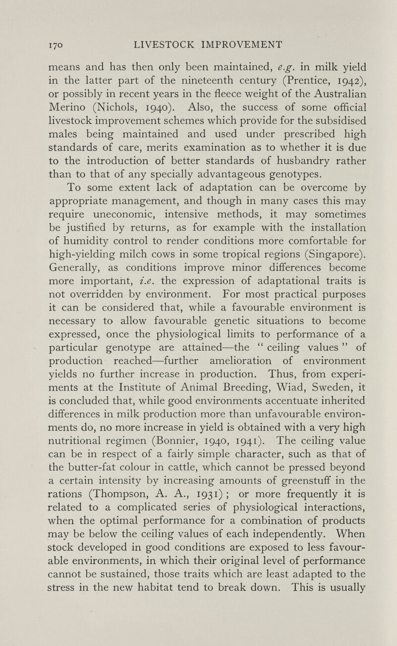 I70 LIVESTOCK IMPROVEMENT means and has then only been maintained, e.g. in milk yield in the latter part of the nineteenth century (Prentice, 1942), or possibly in recent years in the fleece weight of the Australian Merino (Nichols, 1940). Also, the success of some official livestock improvement schemes which provide for the subsidised males being maintained and used under prescribed high standards of care, merits examination as to whether it is due to the introduction of better standards of husbandry rather than to that of any specially advantageous genotypes. To some extent lack of adaptation can be overcome by appropriate management, and though in many cases this may require uneconomic, intensive methods, it may sometimes be justified by returns, as for example with the installation of humidity control to render conditions more comfortable for high-yielding milch cows in some tropical regions (Singapore). Generally, as conditions improve minor differences become more important, i.e. the expression of adaptational traits is not overridden by environment. For most practical purposes it can be considered that, while a favourable environment is necessary to allow favourable genetic situations to become expressed, once the physiological limits to performance of a particular genotype are attained—the ceiling values  of production reached—further amelioration of environment yields no further increase in production. Thus, from experi¬ ments at the Institute of Animal Breeding, Wiad, Sweden, it is concluded that, while good environments accentuate inherited differences in milk production more than unfavourable environ¬ ments do, no more increase in yield is obtained with a very high nutritional regimen (Bonnier, 1940, 1941). The ceiling value can be in respect of a fairly simple character, such as that of the butter-fat colour in cattle, which cannot be pressed beyond a certain intensity by increasing amounts of greenstuff in the rations (Thompson, A. A., 1931) ; or more frequently it is related to a complicated series of physiological interactions, when the optimal performance for a combination of products may be below the ceiling values of each independently. When stock developed in good conditions are exposed to less favour¬ able environments, in which their original level of performance cannot be sustained, those traits which are least adapted to the stress in the new habitat tend to break down. This is usually