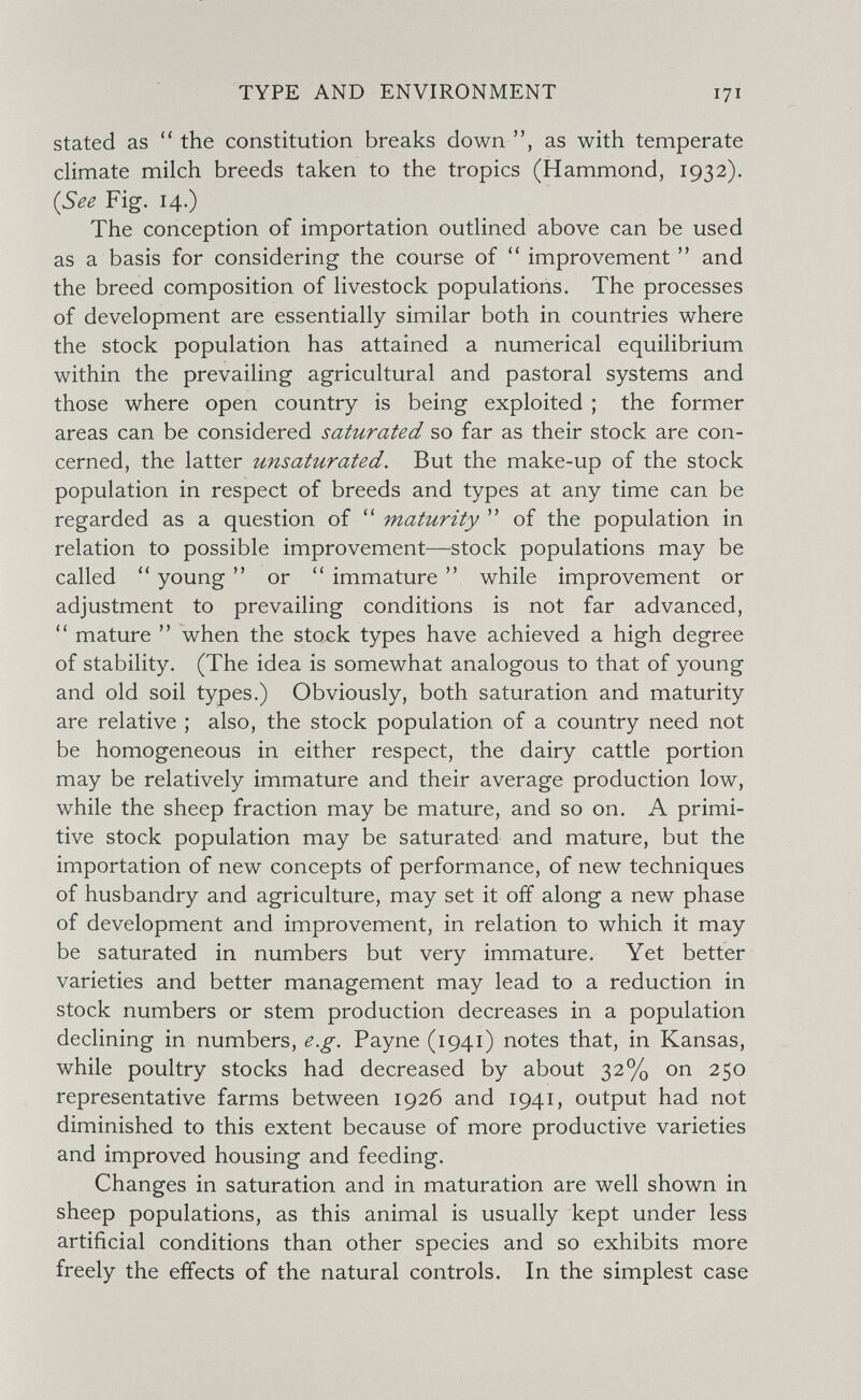TYPE AND ENVIRONMENT 171 stated as ''the constitution breaks down, as with temperate climate milch breeds taken to the tropics (Hammond, 1932). (See Fig. 14.) The conception of importation outlined above can be used as a basis for considering the course of  improvement  and the breed composition of livestock populations. The processes of development are essentially similar both in countries where the stock population has attained a numerical equilibrium within the prevailing agricultural and pastoral systems and those where open country is being exploited ; the former areas can be considered saturated so far as their stock are con¬ cerned, the latter unsaturated. But the make-up of the stock population in respect of breeds and types at any time can be regarded as a question of maturity  of the population in relation to possible improvement—stock populations may be called young  or  immature  while improvement or adjustment to prevailing conditions is not far advanced, mature  when the stock types have achieved a high degree of stability. (The idea is somewhat analogous to that of young and old soil types.) Obviously, both saturation and maturity are relative ; also, the stock population of a country need not be homogeneous in either respect, the dairy cattle portion may be relatively immature and their average production low, while the sheep fraction may be mature, and so on. A primi¬ tive stock population may be saturated and mature, but the importation of new concepts of performance, of new techniques of husbandry and agriculture, may set it off along a new phase of development and improvement, in relation to which it may be saturated in numbers but very immature. Yet better varieties and better management may lead to a reduction in stock numbers or stem production decreases in a population declining in numbers, e.g. Payne (1941) notes that, in Kansas, while poultry stocks had decreased by about 32% on 250 representative farms between 1926 and 1941, output had not diminished to this extent because of more productive varieties and improved housing and feeding. Changes in saturation and in maturation are well shown in sheep populations, as this animal is usually kept under less artificial conditions than other species and so exhibits more freely the effects of the natural controls. In the simplest case