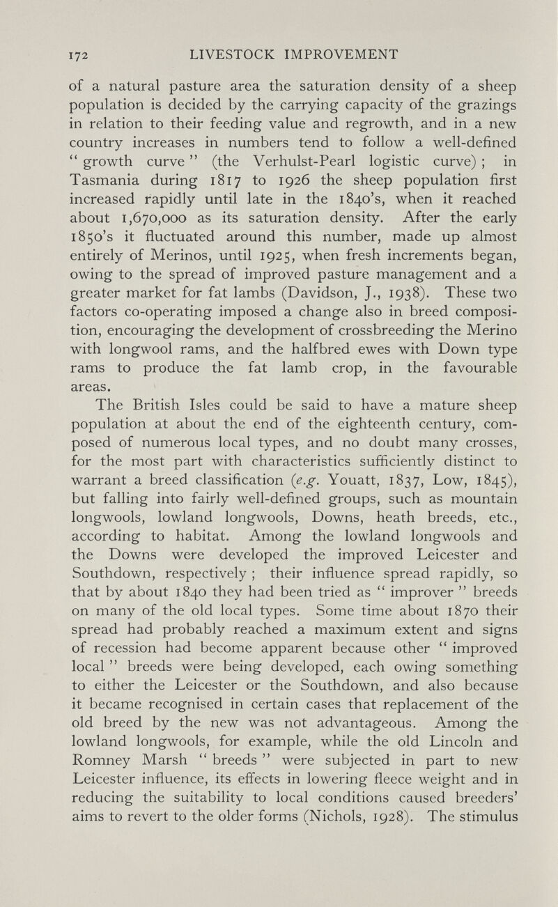 172 LIVESTOCK IMPROVEMENT of a natural pasture area the saturation density of a sheep population is decided by the carrying capacity of the grazings in relation to their feeding value and regrowth, and in a new country increases in numbers tend to follow a well-defined growth curve  (the Verhulst-Pearl logistic curve) ; in Tasmania during 1817 to 1926 the sheep population first increased rapidly until late in the 1840's, when it reached about 1,670,000 as its saturation density. After the early 1850's it fluctuated around this number, made up almost entirely of Merinos, until 1925, when fresh increments began, owing to the spread of improved pasture management and a greater market for fat lambs (Davidson, J., 1938). These two factors co-operating imposed a change also in breed composi¬ tion, encouraging the development of crossbreeding the Merino with longwool rams, and the half bred ewes with Down type rams to produce the fat lamb crop, in the favourable areas. The British Isles could be said to have a mature sheep population at about the end of the eighteenth century, com¬ posed of numerous local types, and no doubt many crosses, for the most part with characteristics sufficiently distinct to warrant a breed classification (e.g. Youatt, 1837, Low, 1845), but falling into fairly well-defined groups, such as mountain longwools, lowland longwools. Downs, heath breeds, etc., according to habitat. Among the lowland longwools and the Downs were developed the improved Leicester and Southdown, respectively ; their influence spread rapidly, so that by about 1840 they had been tried as  improver  breeds on many of the old local types. Some time about 1870 their spread had probably reached a maximum extent and signs of recession had become apparent because other  improved local  breeds were being developed, each owing something to either the Leicester or the Southdown, and also because it became recognised in certain cases that replacement of the old breed by the new was not advantageous. Among the lowland longwools, for example, while the old Lincoln and Romney Marsh  breeds  were subjected in part to new Leicester influence, its effects in lowering fleece weight and in reducing the suitability to local conditions caused breeders' aims to revert to the older forms (Nichols, 1928). The stimulus
