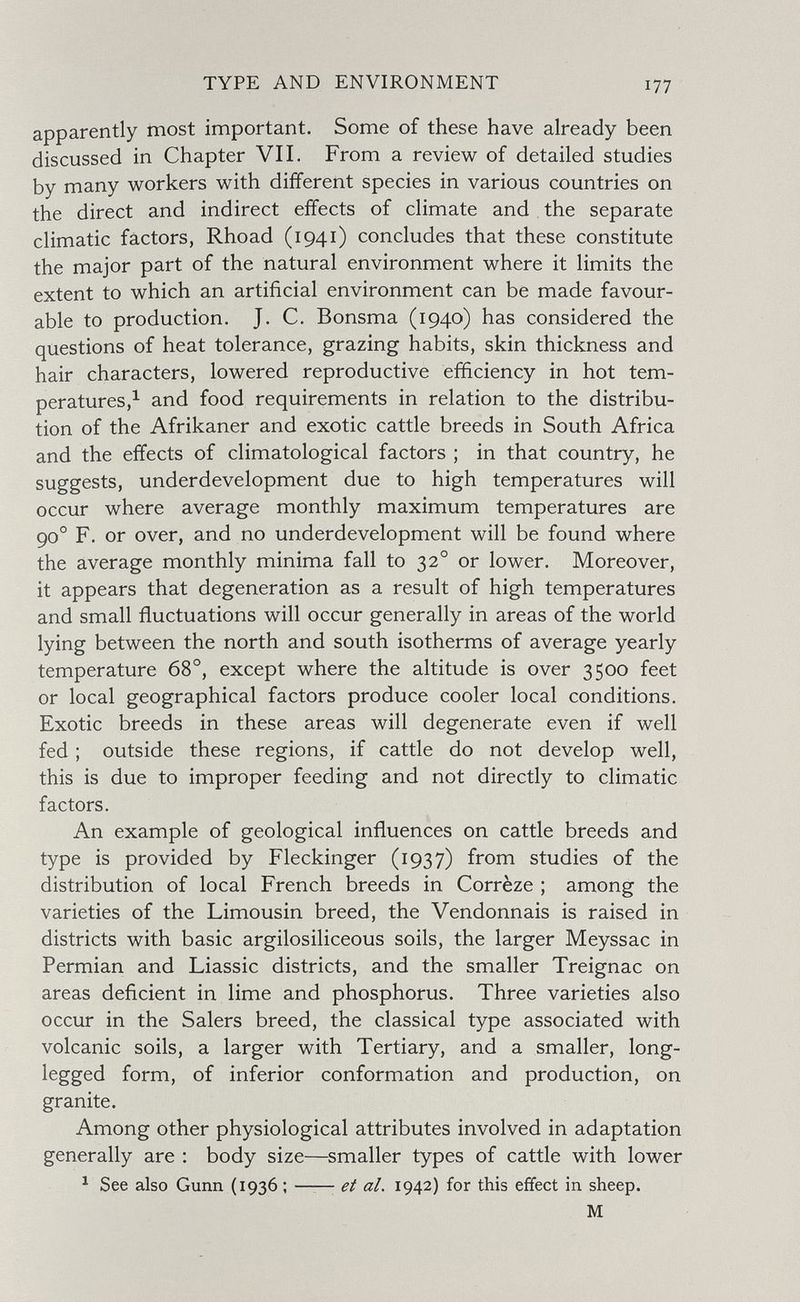TYPE AND ENVIRONMENT 177 apparently most important. Some of these have already been discussed in Chapter VII. From a review of detailed studies by many workers with different species in various countries on the direct and indirect effects of climate and the separate climatic factors, Rhoad (1941) concludes that these constitute the major part of the natural environment where it limits the extent to which an artificial environment can be made favour¬ able to production. J. C. Bonsma (1940) has considered the questions of heat tolerance, grazing habits, skin thickness and hair characters, lowered reproductive efficiency in hot tem- peratures,^ and food requirements in relation to the distribu¬ tion of the Afrikaner and exotic cattle breeds in South Africa and the effects of climatological factors ; in that country, he suggests, underdevelopment due to high temperatures will occur where average monthly maximum temperatures are 90° F. or over, and no underdevelopment will be found where the average monthly minima fall to 32° or lower. Moreover, it appears that degeneration as a result of high temperatures and small fluctuations will occur generally in areas of the world lying between the north and south isotherms of average yearly temperature 68°, except where the altitude is over 3500 feet or local geographical factors produce cooler local conditions. Exotic breeds in these areas will degenerate even if well fed ; outside these regions, if cattle do not develop well, this is due to improper feeding and not directly to climatic factors. An example of geological influences on cattle breeds and type is provided by Fleckinger (1937) from studies of the distribution of local French breeds in Corrèze ; among the varieties of the Limousin breed, the Vendonnais is raised in districts with basic argilosiliceous soils, the larger Meyssac in Permian and Liassic districts, and the smaller Treignac on areas deficient in lime and phosphorus. Three varieties also occur in the Salers breed, the classical type associated with volcanic soils, a larger with Tertiary, and a smaller, long- legged form, of inferior conformation and production, on granite. Among other physiological attributes involved in adaptation generally are : body size—^smaller types of cattle with lower ^ See also Gunn (1936 ;  et aL 1942) for this effect in sheep. M
